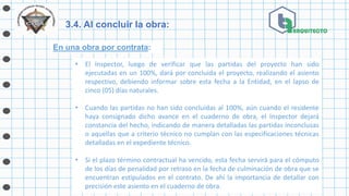 3.4. Al concluir la obra:
En una obra por contrata:
• El Inspector, luego de verificar que las partidas del proyecto han sido
ejecutadas en un 100%, dará por concluida el proyecto, realizando el asiento
respectivo, debiendo informar sobre esta fecha a la Entidad, en el lapso de
cinco (05) días naturales.
• Cuando las partidas no han sido concluidas al 100%, aún cuando el residente
haya consignado dicho avance en el cuaderno de obra, el Inspector dejará
constancia del hecho, indicando de manera detalladas las partidas inconclusas
o aquellas que a criterio técnico no cumplan con las especificaciones técnicas
detalladas en el expediente técnico.
• Si el plazo término contractual ha vencido, esta fecha servirá para el cómputo
de los días de penalidad por retraso en la fecha de culminación de obra que se
encuentran estipulados en el contrato. De ahí la importancia de detallar con
precisión este asiento en el cuaderno de obra.
 