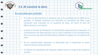 3.4. Al concluir la obra:
En una obra por contrata:
• Si la obra es declarada por el Inspector que se ha cumplido con el 100% de las
partidas, la entidad nombrará una Comisión de Recepción de Obra, cuya
resolución será insertada en el cuaderno de obra, así como el Acta de
Observaciones, si la hubiere.
• Cuando el Comité de Recepción ha identificado observaciones al proyecto, el
Levantamiento de Observaciones con su Acta respectiva o de incumplimiento
de las mismas, por parte del Contratista, también se registra en el cuaderno de
obra.
• De los considerandos expuestos se desprende que el Supervisor es quien
realiza el último asiento de obra.
• El informe de Liquidación del Proyecto, deberá incluir el original del cuaderno
de obra.
 