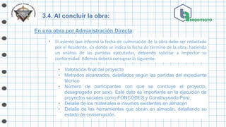 3.4. Al concluir la obra:
En una obra por Administración Directa:
• El asiento que informa la fecha de culminación de la obra debe ser redactado
por el Residente, en donde se indica la fecha de término de la obra, haciendo
un análisis de las partidas ejecutadas, debiendo solicitar a Inspector su
conformidad. Además deberá consignar lo siguiente:
• Valoración final del proyecto
• Metrados alcanzados, detallados según las partidas del expediente
técnico
• Número de participantes con que se concluye el proyecto,
desagregado por sexo. Este dato es importante en la ejecución de
proyectos sociales como FONCODES y Construyendo Perú.
• Detalle de los materiales e insumos existentes en almacén
• Detalle de las herramientas que obran en almacén, detallando su
estado de conservación.
 