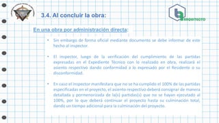 3.4. Al concluir la obra:
En una obra por administración directa:
• Sin embargo de forma oficial mediante documento se debe informar de este
hecho al inspector.
• El inspector, luego de la verificación del cumplimiento de las partidas
expresadas en el Expediente Técnico con lo realizado en obra, realizará el
asiento respectivo dando conformidad a lo expresado por el Residente o su
disconformidad.
• En caso el inspector manifestara que no se ha cumplido el 100% de las partidas
especificadas en el proyecto, el asiento respectivo deberá consignar de manera
detallada y pormenorizada de la(s) partidas(s) que no se hayan ejecutado al
100%, por lo que deberá continuar el proyecto hasta su culminación total,
dando un tiempo adicional para la culminación del proyecto.
 