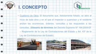 I. CONCEPTO
• Cuaderno de Obra, El documento que, debidamente foliado, se abre al
inicio de toda obra y en el que el inspector o supervisor y el residente
anotan las ocurrencias, órdenes, consultas y las respuestas a las
consultas. (Glosario de términos del Decreto Supremo Nº 184-2008-EF
– Reglamento de la Ley de Contrataciones del Estado y Art. 43º de la
Ley de Contrataciones del Estado).
 