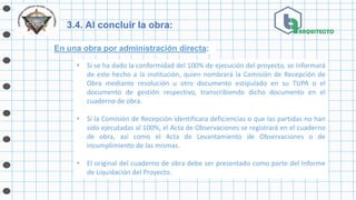 3.4. Al concluir la obra:
En una obra por administración directa:
• Si se ha dado la conformidad del 100% de ejecución del proyecto, se informará
de este hecho a la institución, quien nombrará la Comisión de Recepción de
Obra mediante resolución u otro documento estipulado en su TUPA o el
documento de gestión respectivo, transcribiendo dicho documento en el
cuaderno de obra.
• Si la Comisión de Recepción identificara deficiencias o que las partidas no han
sido ejecutadas al 100%, el Acta de Observaciones se registrará en el cuaderno
de obra, así como el Acta de Levantamiento de Observaciones o de
incumplimiento de las mismas.
• El original del cuaderno de obra debe ser presentado como parte del Informe
de Liquidación del Proyecto.
 