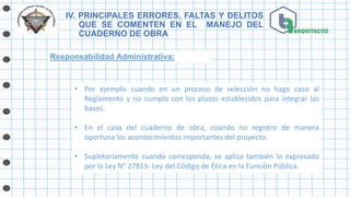 IV. PRINCIPALES ERRORES, FALTAS Y DELITOS
QUE SE COMENTEN EN EL MANEJO DEL
CUADERNO DE OBRA
Responsabilidad Administrativa:
• Por ejemplo cuando en un proceso de selección no hago caso al
Reglamento y no cumplo con los plazos establecidos para integrar las
bases.
• En el caso del cuaderno de obra, cuando no registro de manera
oportuna los acontecimientos importantes del proyecto.
• Supletoriamente cuando corresponda, se aplica también lo expresado
por la Ley N° 27815- Ley del Código de Ética en la Función Pública.
 