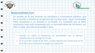 Responsabilidad Civil:
• Cuando no aplicó al contratista las penalidades por la demora
injustificada en la entrega de la obra.
• En el caso del cuaderno de obra, cuando registro una acción que no ha
ocurrido y que ocasionará un pago a la institución.
Es aquella en la que incurren los servidores y funcionarios públicos, que
por su acción u omisión en el ejercicio de sus funciones, hayan ocasionado
daño económico a su Entidad o al Estado. Es necesario que el daño
económico haya sido ocasionado por un incumplimiento de funciones, por
dolo o culpa, sea esta inexcusable o leve.
 