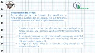 Responsabilidad Penal:
Es aquella en la que incurren los servidores y
funcionarios públicos que en ejercicio de sus funciones
han efectuado un acto u omisión tipificado como delito.
• Cuando simulo un proceso de selección, pero en la realidad ya se
conoce con quien voy a contratar y probablemente ya esté brindando el
servicio.
• En el uso del cuaderno de obra, por ejemplo, aprobar por parte del
supervisor un adicional de obra por vicios ocultos, sin que esta
dificultad en obra haya ocurrido.
• El objeto de tutela penal es el correcto funcionamiento de la
administración pública.
 