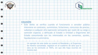 COLUSIÓN:
• Este delito se verifica cuando el funcionario o servidor público
interviene en contratos, suministros, licitaciones, concursos de precios,
subastas o cualquier otra operación semejante por razón de su cargo o
comisión especial, y defrauda al Estado o Entidad u Organismo del
Estado concertando con los interesados en los convenios, ajustes,
liquidaciones o suministros.
Un ejemplo de este delito es cuando el Residente y el Superviso
de manera concertada, registran en el cuaderno de obra que la
obra se ha concluido al 100%, sin que ello haya ocurrido de
manera real.
 