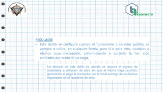 PECULADO:
• Este delito se configura cuando el funcionario o servidor público se
apropia o utiliza, en cualquier forma, para sí o para otro, caudales o
efectos cuya percepción, administración o custodia le han sido
confiados por razón de su cargo.
Un ejemplo de este delito es cuando se registra el ingreso de
materiales a almacén de obra sin que el hecho haya ocurrido,
generando el pago al proveedor por la irreal entrega de los bienes
registrados en el cuaderno de obra.
 