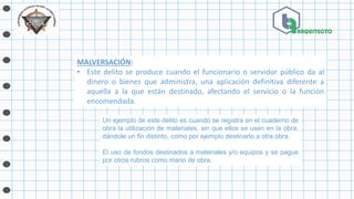 MALVERSACIÓN:
• Este delito se produce cuando el funcionario o servidor público da al
dinero o bienes que administra, una aplicación definitiva diferente a
aquella a la que están destinado, afectando el servicio o la función
encomendada.
Un ejemplo de este delito es cuando se registra en el cuaderno de
obra la utilización de materiales, sin que ellos se usen en la obra,
dándole un fin distinto, como por ejemplo destinarlo a otra obra.
El uso de fondos destinados a materiales y/o equipos y se pague
por otros rubros como mano de obra.
 