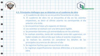 4.3. Principales Hallazgos que se detectan en el cuaderno de obra
a. El cuaderno de obra no se encuentra físicamente en obra.
b. El cuaderno de obra no se encuentra al día en los asientos
respectivos, es decir el último asiento no corresponde al día
anterior a la visita.
c. Se encuentran hojas y/o espacios en blanco.
d. Los asientos se realizan con una letra poco legible.
e. Se presentan borrones y/o enmendaduras en los asientos.
f. Se realizan asientos, tanto del residente como del supervisor, sin
haber estado en obra el día que indica el asiento respectivo.
g. Se realizan los asientos sin considerar los detalles de las
principales ocurrencias de obra en el día.
h. Se registran hechos que no ocurrieron en obra.
i. Se registran especificaciones técnicas diferentes a lo ocurrido en
obra.
 
