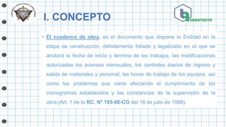 I. CONCEPTO
• El cuaderno de obra, es el documento que dispone la Entidad en la
etapa de construcción, debidamente foliado y legalizado en el que se
anotará la fecha de inicio y término de los trabajos, las modificaciones
autorizadas los avances mensuales, los controles diarios de ingreso y
salida de materiales y personal, las horas de trabajo de los equipos, así
como los problemas que viene afectando el cumplimiento de los
cronogramas establecidos y las constancias de la supervisión de la
obra.(Art. 1 de la RC. Nº 195-88-CG del 18 de julio de 1988).
 