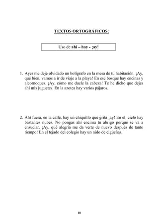 18
TEXTOS ORTOGRÁFICOS:
1. Ayer me dejé olvidado un bolígrafo en la mesa de tu habitación. ¡Ay,
qué bien, vamos a ir de viaje a la playa! En ese bosque hay encinas y
alcornoques. ¡Ay, cómo me duele la cabeza! Te he dicho que dejes
ahí mis juguetes. En la azotea hay varios pájaros.
2. Ahí fuera, en la calle, hay un chiquillo que grita ¡ay! En el cielo hay
bastantes nubes. No pongas ahí encima tu abrigo porque se va a
ensuciar. ¡Ay, qué alegría me da verte de nuevo después de tanto
tiempo! En el tejado del colegio hay un nido de cigüeñas.
Uso de ahí – hay - ¡ay!
 