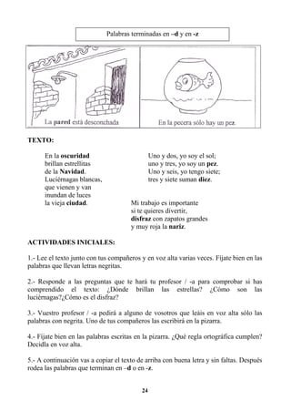 24
TEXTO:
En la oscuridad Uno y dos, yo soy el sol;
brillan estrellitas uno y tres, yo soy un pez.
de la Navidad. Uno y seis, yo tengo siete;
Luciérnagas blancas, tres y siete suman diez.
que vienen y van
inundan de luces
la vieja ciudad. Mi trabajo es importante
si te quieres divertir,
disfraz con zapatos grandes
y muy roja la nariz.
ACTIVIDADES INICIALES:
1.- Lee el texto junto con tus compañeros y en voz alta varias veces. Fíjate bien en las
palabras que llevan letras negritas.
2.- Responde a las preguntas que te hará tu profesor / -a para comprobar si has
comprendido el texto: ¿Dónde brillan las estrellas? ¿Cómo son las
luciérnagas?¿Cómo es el disfraz?
3.- Vuestro profesor / -a pedirá a alguno de vosotros que leáis en voz alta sólo las
palabras con negrita. Uno de tus compañeros las escribirá en la pizarra.
4.- Fíjate bien en las palabras escritas en la pizarra. ¿Qué regla ortográfica cumplen?
Decidla en voz alta.
5.- A continuación vas a copiar el texto de arriba con buena letra y sin faltas. Después
rodea las palabras que terminan en –d o en -z.
Palabras terminadas en –d y en -z
 
