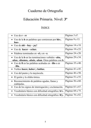 2
Cuaderno de Ortografía
Educación Primaria. Nivel: 3º
ÍNDICE
• Uso de r - rr Páginas 3 a7.
• Uso de la h en palabras que comienzan por hie-,
hue-.
Páginas 9 a 13.
• Uso de ahí – hay - ¡ay! Páginas 14 a 18.
• Uso de hacer – echar. Páginas 19 a 23.
• Palabras terminadas en –d y en –z. Páginas 24 a 28.
• Uso de la b en las terminaciones verbales –aba,
-abas, -ábamos, -abais, -aban. Otras palabras con b.
Páginas 29 a 34.
• Uso de ll en las palabras acabadas en –illo o en
–illa.
Páginas 35 a 40.
• Verbos hacer, haber y hablar. Páginas 41 a 45.
• Uso del punto y la mayúscula. Páginas 46 a 50.
• El guión y la sílaba tónica. Páginas 51 a 55.
• Reconocimiento de palabras agudas, llanas y
esdrújulas.
Páginas 56 a 60.
• Uso de los signos de interrogación y exclamación. Páginas 61 a 67.
• Vocabulario básico con dificultad ortográfica: b/v. Páginas 68 a 75.
• Vocabulario básico con dificultad ortográfica: ll/y. Páginas 76 a 82.
 