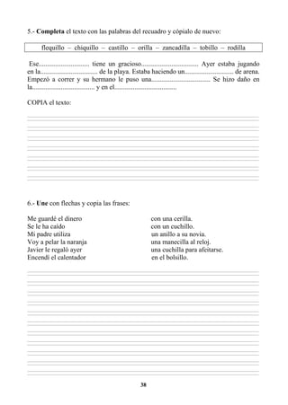 38
5.- Completa el texto con las palabras del recuadro y cópialo de nuevo:
flequillo – chiquillo – castillo – orilla – zancadilla – tobillo – rodilla
Ese.............................. tiene un gracioso.................................. Ayer estaba jugando
en la.................................. de la playa. Estaba haciendo un............................. de arena.
Empezó a correr y su hermano le puso una................................... Se hizo daño en
la..................................... y en el.....................................
COPIA el texto:
________________________________________________________________________________________________________________________________________________________________
________________________________________________________________________________________________________________________________________________________________
________________________________________________________________________________________________________________________________________________________________
________________________________________________________________________________________________________________________________________________________________
________________________________________________________________________________________________________________________________________________________________
________________________________________________________________________________________________________________________________________________________________
________________________________________________________________________________________________________________________________________________________________
________________________________________________________________________________________________________________________________________________________________
________________________________________________________________________________________________________________________________________________________________
________________________________________________________________________________________________________________________________________________________________
________________________________________________________________________________________________________________________________________________________________
________________________________________________________________________________________________________________________________________________________________
________________________________________________________________________________________________________________________________________________________________
________________________________________________________________________________________________________________________________________________________________
6.- Une con flechas y copia las frases:
Me guardé el dinero con una cerilla.
Se le ha caído con un cuchillo.
Mi padre utiliza un anillo a su novia.
Voy a pelar la naranja una manecilla al reloj.
Javier le regaló ayer una cuchilla para afeitarse.
Encendí el calentador en el bolsillo.
________________________________________________________________________________________________________________________________________________________________
________________________________________________________________________________________________________________________________________________________________
________________________________________________________________________________________________________________________________________________________________
________________________________________________________________________________________________________________________________________________________________
________________________________________________________________________________________________________________________________________________________________
________________________________________________________________________________________________________________________________________________________________
________________________________________________________________________________________________________________________________________________________________
________________________________________________________________________________________________________________________________________________________________
________________________________________________________________________________________________________________________________________________________________
________________________________________________________________________________________________________________________________________________________________
________________________________________________________________________________________________________________________________________________________________
________________________________________________________________________________________________________________________________________________________________
________________________________________________________________________________________________________________________________________________________________
________________________________________________________________________________________________________________________________________________________________
________________________________________________________________________________________________________________________________________________________________
________________________________________________________________________________________________________________________________________________________________
________________________________________________________________________________________________________________________________________________________________
________________________________________________________________________________________________________________________________________________________________
________________________________________________________________________________________________________________________________________________________________
________________________________________________________________________________________________________________________________________________________________
________________________________________________________________________________________________________________________________________________________________
________________________________________________________________________________________________________________________________________________________________
 