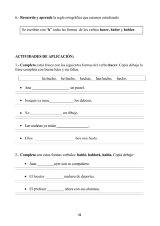 42
6.- Recuerda y aprende la regla ortográfica que estamos estudiando:
ACTIVIDADES DE APLICACIÓN:
1.- Completa estas frases con las siguientes formas del verbo hacer. Copia debajo la
frase completa con buena letra y sin faltas.
ha hecho, he hecho, hechas, han hecho, hecho.
• Ana ____________________ un pastel.
________________________________________________________________________________________________________________________________________________________________
________________________________________________________________________________________________________________________________________________________________
• Joaquín ya tiene_____________ los deberes.
________________________________________________________________________________________________________________________________________________________________
________________________________________________________________________________________________________________________________________________________________
• Yo _________________ un dibujo.
________________________________________________________________________________________________________________________________________________________________
________________________________________________________________________________________________________________________________________________________________
• Las maletas ya están _________________.
________________________________________________________________________________________________________________________________________________________________
________________________________________________________________________________________________________________________________________________________________
• Ellos ______________________ hoy una fiesta.
________________________________________________________________________________________________________________________________________________________________
________________________________________________________________________________________________________________________________________________________________
2.- Completa con estas formas verbales: habló, hablará, habla. Copia debajo:
• Juan _________ayer con su compañero.
________________________________________________________________________________________________________________________________________________________________
________________________________________________________________________________________________________________________________________________________________
• El locutor __________mañana de deportes.
________________________________________________________________________________________________________________________________________________________________
________________________________________________________________________________________________________________________________________________________________
• El profesor _________ ahora con sus alumnos.
________________________________________________________________________________________________________________________________________________________________
________________________________________________________________________________________________________________________________________________________________
Se escriben con “h” todas las formas de los verbos hacer, haber y hablar.
 
