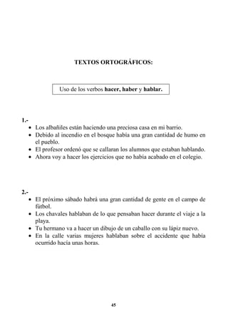45
TEXTOS ORTOGRÁFICOS:
1.-
• Los albañiles están haciendo una preciosa casa en mi barrio.
• Debido al incendio en el bosque había una gran cantidad de humo en
el pueblo.
• El profesor ordenó que se callaran los alumnos que estaban hablando.
• Ahora voy a hacer los ejercicios que no había acabado en el colegio.
2.-
• El próximo sábado habrá una gran cantidad de gente en el campo de
fútbol.
• Los chavales hablaban de lo que pensaban hacer durante el viaje a la
playa.
• Tu hermano va a hacer un dibujo de un caballo con su lápiz nuevo.
• En la calle varias mujeres hablaban sobre el accidente que había
ocurrido hacía unas horas.
Uso de los verbos hacer, haber y hablar.
 