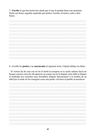 49
7.- Escribe lo que has hecho hoy desde que te has levantado hasta este momento.
Hazlo con frases seguidas separadas por puntos. Escribe, al menos, ocho o diez
frases:
________________________________________________________________________________________________________________________________________________________________
________________________________________________________________________________________________________________________________________________________________
________________________________________________________________________________________________________________________________________________________________
________________________________________________________________________________________________________________________________________________________________
________________________________________________________________________________________________________________________________________________________________
________________________________________________________________________________________________________________________________________________________________
________________________________________________________________________________________________________________________________________________________________
________________________________________________________________________________________________________________________________________________________________
________________________________________________________________________________________________________________________________________________________________
________________________________________________________________________________________________________________________________________________________________
________________________________________________________________________________________________________________________________________________________________
________________________________________________________________________________________________________________________________________________________________
________________________________________________________________________________________________________________________________________________________________
________________________________________________________________________________________________________________________________________________________________
________________________________________________________________________________________________________________________________________________________________
________________________________________________________________________________________________________________________________________________________________
________________________________________________________________________________________________________________________________________________________________
________________________________________________________________________________________________________________________________________________________________
________________________________________________________________________________________________________________________________________________________________
________________________________________________________________________________________________________________________________________________________________
________________________________________________________________________________________________________________________________________________________________
________________________________________________________________________________________________________________________________________________________________
________________________________________________________________________________________________________________________________________________________________
________________________________________________________________________________________________________________________________________________________________
8.- Escribe los puntos y las mayúsculas al siguiente texto. Cópialo debajo sin faltas:
El viernes fui de caza con mi tío él metió la escopeta en su coche salimos hacia un
bosque cercano cerca de allí apareció un conejo mi tío le disparó, pero falló el disparo
al mediodía nos comimos unos bocadillos después descansamos a la sombra de un
árbol por la tarde mi tío consiguió cazar una perdiz volvimos al pueblo al anochecer
________________________________________________________________________________________________________________________________________________________________
________________________________________________________________________________________________________________________________________________________________
________________________________________________________________________________________________________________________________________________________________
________________________________________________________________________________________________________________________________________________________________
________________________________________________________________________________________________________________________________________________________________
________________________________________________________________________________________________________________________________________________________________
________________________________________________________________________________________________________________________________________________________________
________________________________________________________________________________________________________________________________________________________________
________________________________________________________________________________________________________________________________________________________________
________________________________________________________________________________________________________________________________________________________________
________________________________________________________________________________________________________________________________________________________________
________________________________________________________________________________________________________________________________________________________________
________________________________________________________________________________________________________________________________________________________________
________________________________________________________________________________________________________________________________________________________________
________________________________________________________________________________________________________________________________________________________________
________________________________________________________________________________________________________________________________________________________________
________________________________________________________________________________________________________________________________________________________________
________________________________________________________________________________________________________________________________________________________________
________________________________________________________________________________________________________________________________________________________________
________________________________________________________________________________________________________________________________________________________________
________________________________________________________________________________________________________________________________________________________________
________________________________________________________________________________________________________________________________________________________________
________________________________________________________________________________________________________________________________________________________________
________________________________________________________________________________________________________________________________________________________________
________________________________________________________________________________________________________________________________________________________________
________________________________________________________________________________________________________________________________________________________________
 