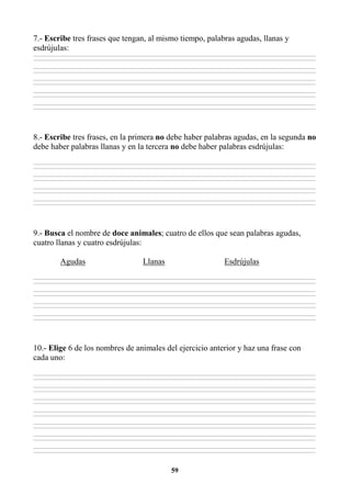 59
7.- Escribe tres frases que tengan, al mismo tiempo, palabras agudas, llanas y
esdrújulas:
________________________________________________________________________________________________________________________________________________________________
________________________________________________________________________________________________________________________________________________________________
________________________________________________________________________________________________________________________________________________________________
________________________________________________________________________________________________________________________________________________________________
________________________________________________________________________________________________________________________________________________________________
________________________________________________________________________________________________________________________________________________________________
________________________________________________________________________________________________________________________________________________________________
________________________________________________________________________________________________________________________________________________________________
________________________________________________________________________________________________________________________________________________________________
________________________________________________________________________________________________________________________________________________________________
8.- Escribe tres frases, en la primera no debe haber palabras agudas, en la segunda no
debe haber palabras llanas y en la tercera no debe haber palabras esdrújulas:
________________________________________________________________________________________________________________________________________________________________
________________________________________________________________________________________________________________________________________________________________
________________________________________________________________________________________________________________________________________________________________
________________________________________________________________________________________________________________________________________________________________
________________________________________________________________________________________________________________________________________________________________
________________________________________________________________________________________________________________________________________________________________
________________________________________________________________________________________________________________________________________________________________
________________________________________________________________________________________________________________________________________________________________
9.- Busca el nombre de doce animales; cuatro de ellos que sean palabras agudas,
cuatro llanas y cuatro esdrújulas:
Agudas Llanas Esdrújulas
________________________________________________________________________________________________________________________________________________________________
________________________________________________________________________________________________________________________________________________________________
________________________________________________________________________________________________________________________________________________________________
________________________________________________________________________________________________________________________________________________________________
________________________________________________________________________________________________________________________________________________________________
________________________________________________________________________________________________________________________________________________________________
________________________________________________________________________________________________________________________________________________________________
________________________________________________________________________________________________________________________________________________________________
10.- Elige 6 de los nombres de animales del ejercicio anterior y haz una frase con
cada uno:
________________________________________________________________________________________________________________________________________________________________
________________________________________________________________________________________________________________________________________________________________
________________________________________________________________________________________________________________________________________________________________
________________________________________________________________________________________________________________________________________________________________
________________________________________________________________________________________________________________________________________________________________
________________________________________________________________________________________________________________________________________________________________
________________________________________________________________________________________________________________________________________________________________
________________________________________________________________________________________________________________________________________________________________
________________________________________________________________________________________________________________________________________________________________
________________________________________________________________________________________________________________________________________________________________
________________________________________________________________________________________________________________________________________________________________
________________________________________________________________________________________________________________________________________________________________
________________________________________________________________________________________________________________________________________________________________
________________________________________________________________________________________________________________________________________________________________
 