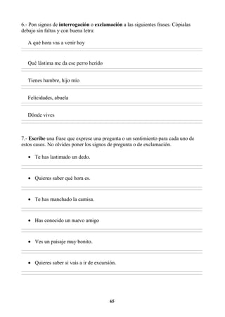 65
6.- Pon signos de interrogación o exclamación a las siguientes frases. Cópialas
debajo sin faltas y con buena letra:
A qué hora vas a venir hoy
________________________________________________________________________________________________________________________________________________________________
________________________________________________________________________________________________________________________________________________________________
Qué lástima me da ese perro herido
________________________________________________________________________________________________________________________________________________________________
________________________________________________________________________________________________________________________________________________________________
Tienes hambre, hijo mío
________________________________________________________________________________________________________________________________________________________________
________________________________________________________________________________________________________________________________________________________________
Felicidades, abuela
________________________________________________________________________________________________________________________________________________________________
________________________________________________________________________________________________________________________________________________________________
Dónde vives
________________________________________________________________________________________________________________________________________________________________
________________________________________________________________________________________________________________________________________________________________
7.- Escribe una frase que exprese una pregunta o un sentimiento para cada uno de
estos casos. No olvides poner los signos de pregunta o de exclamación.
• Te has lastimado un dedo.
________________________________________________________________________________________________________________________________________________________________
________________________________________________________________________________________________________________________________________________________________
• Quieres saber qué hora es.
________________________________________________________________________________________________________________________________________________________________
________________________________________________________________________________________________________________________________________________________________
• Te has manchado la camisa.
________________________________________________________________________________________________________________________________________________________________
________________________________________________________________________________________________________________________________________________________________
• Has conocido un nuevo amigo
________________________________________________________________________________________________________________________________________________________________
________________________________________________________________________________________________________________________________________________________________
• Ves un paisaje muy bonito.
________________________________________________________________________________________________________________________________________________________________
________________________________________________________________________________________________________________________________________________________________
• Quieres saber si vais a ir de excursión.
________________________________________________________________________________________________________________________________________________________________
________________________________________________________________________________________________________________________________________________________________
 