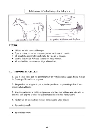 68
TEXTO.
• El lobo aullaba cerca del bosque.
• Ayer tuve que cerrar las ventanas porque hacía mucho viento.
• Mi abuelo ha comprado una botella de vino en la bodega.
• Beatriz cantaba en Navidad villancicos muy bonitos.
• Mi vecino hizo en verano un viaje a Barcelona.
ACTIVIDADES INICIALES:
1.- Lee el texto junto con tus compañeros y en voz alta varias veces. Fíjate bien en
las frases que llevan letras negritas.
2.- Responde a las preguntas que te hará tu profesor / -a para comprobar si has
comprendido el texto.
3.- Vuestro profesor / -a pedirá a alguno de vosotros que leáis en voz alta sólo las
palabras con negrita. Uno de tus compañeros las escribirá en la pizarra.
4.- Fíjate bien en las palabras escritas en la pizarra. Clasifícalas:
• Se escriben con b:
________________________________________________________________________________________________________________________________________________________________
________________________________________________________________________________________________________________________________________________________________
• Se escriben con v:
________________________________________________________________________________________________________________________________________________________________
________________________________________________________________________________________________________________________________________________________________
Palabras con dificultad ortográfica: la b y la v.
 