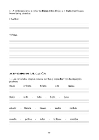 77
5.- A continuación vas a copiar las frases de los dibujos y el texto de arriba con
buena letra y sin faltas:
FRASES:
________________________________________________________________________________________________________________________________________________________________
________________________________________________________________________________________________________________________________________________________________
________________________________________________________________________________________________________________________________________________________________
________________________________________________________________________________________________________________________________________________________________
TEXTO:
________________________________________________________________________________________________________________________________________________________________
________________________________________________________________________________________________________________________________________________________________
________________________________________________________________________________________________________________________________________________________________
________________________________________________________________________________________________________________________________________________________________
________________________________________________________________________________________________________________________________________________________________
________________________________________________________________________________________________________________________________________________________________
________________________________________________________________________________________________________________________________________________________________
________________________________________________________________________________________________________________________________________________________________
________________________________________________________________________________________________________________________________________________________________
________________________________________________________________________________________________________________________________________________________________
________________________________________________________________________________________________________________________________________________________________
________________________________________________________________________________________________________________________________________________________________
________________________________________________________________________________________________________________________________________________________________
________________________________________________________________________________________________________________________________________________________________
________________________________________________________________________________________________________________________________________________________________
________________________________________________________________________________________________________________________________________________________________
ACTIVIDADES DE APLICACIÓN:
1.- Lee en voz alta, observa como se escriben y copia dos veces las siguientes
palabras:
lluvia - avellana - botella - olla - llegada
________________________________________________________________________________________________________________________________________________________________
________________________________________________________________________________________________________________________________________________________________
________________________________________________________________________________________________________________________________________________________________
________________________________________________________________________________________________________________________________________________________________
llanto - rollo - bulla - bollo - lleno
________________________________________________________________________________________________________________________________________________________________
________________________________________________________________________________________________________________________________________________________________
________________________________________________________________________________________________________________________________________________________________
________________________________________________________________________________________________________________________________________________________________
caballo - llanura - llavero - cuello - chillido
________________________________________________________________________________________________________________________________________________________________
________________________________________________________________________________________________________________________________________________________________
________________________________________________________________________________________________________________________________________________________________
________________________________________________________________________________________________________________________________________________________________
muralla - pellejo - taller - brillante - manillar
________________________________________________________________________________________________________________________________________________________________
________________________________________________________________________________________________________________________________________________________________
________________________________________________________________________________________________________________________________________________________________
________________________________________________________________________________________________________________________________________________________________
 
