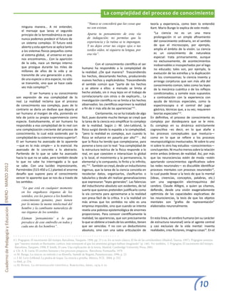 La complejidad del proceso de conocimiento
                                                                                                                      “Nunca se concederá que las cosas que                 teoría y experiencia, como bien lo entendió
                                                              ninguna manera… A mi entender,                          no son existan.                                       Kant. Mario Bunge lo explica de este modo:
                                                              el mensaje que lanza el segundo
                                                                                                                      Aparta tu pensamiento de esta vía                        “La ciencia no es un una mera
                                                              principio de la termodinámica es que
                                                                                                                      de indagación; no permitas que la                        prolongación ni un simple afinamiento
                                                              nunca podemos predecir el futuro de
                                                                                                                      experiencia y la rutina se te impongan.                  del conocimiento ordinario, en el sentido
                                                              un sistema complejo. El futuro está
                                                                                                                      Y no dejes errar tus ciegos ojos o tus                   de que el microscopio, por ejemplo,
                                                              abierto y esta apertura se aplica tanto
                                                                                                                      sordos oídos, ni siquiera tu lengua, por                 amplía el ámbito de la visión. La ciencia
                                                              a los sistemas físicos pequeños como
                                                                                                                      esa vía”.                                                es un conocimiento de naturaleza
                                                              al sistema global, al universo en que
                                                                                                                                                                               especial: trata primariamente, aunque
                                                              nos encontramos… Con la aparición
                                                                                                                                                                               no exclusivamente, de acontecimientos
                                                              de la vida, nace un tiempo interno                 	           Con el conocimiento científico el ser             inobservables e insospechados por el lego
                                                              que prosigue durante los miles de                  humano ha respondido a la complejidad de                      no educado; tales son, por ejemplo, la
                                                              millones de años de la vida y se                   la realidad. ¿De qué manera? Trascendiendo                    evolución de las estrellas y la duplicación
                                                              transmite de una generación a otra,                los hechos, descartando hechos, produciendo                   de los cromosomas; la ciencia inventa y
                                                              de una especie a otra especie, no sólo             nuevos hechos y explicándolos. Trascendiendo                  arriesga conjeturas que van más allá del
                                                              se transmite, sino que se hace cada                el sentido común que “parte de los hechos                     conocimiento común, tales como las leyes
                                                              vez más complejo”8.                                y se atiene a ellos: a menudo se limita al                    de la mecánica cuántica o de los reflejos
                                                         	         El ser humano y su conocimiento               hecho aislado, sin ir muy lejos en el trabajo de              condicionados; y somete esos supuestos
                                                         son expresión de esa complejidad de lo                  correlacionarlo con otros o de explicarlo… La                 a contrastación con la experiencia con
                                                         real. La realidad reclama que el proceso                investigación científica no se limita a los hechos            ayuda de técnicas especiales, como la
                                                         de conocimiento sea complejo, pues de lo                observados: los científicos exprimen la realidad              espectroscopia o el control del jugo
                                                         contrario se daría un desfase que dejaría al            a fin de ir más allá de las apariencias”10 .                  gástrico, técnicas que, a su vez, requieren
                                                         ser humano al margen de ella, poniendo en               	           Ciertamente, no se ha tratado de algo             teorías especiales”13.
                                                         tela de juicio su propia supervivencia como             fácil, pues durante mucho tiempo se creyó que              En definitiva, el proceso de conocimiento es
                                                         especie. Evolutivamente, el ser humano ha               la tarea de la ciencia era simplificar lo complejo         complejo por dondequiera que se le mire.
                                                         respondido a esa complejidad de lo real con             de la realidad. Según J.- M. Lévi-Leblond, la              Es complejo en su dinámica estrictamente
                                                         una complejización creciente del proceso de             física surgió dando la espalda a la complejidad,           cognoscitiva –es decir, en lo que atañe a
                                                         conocimiento, lo cual está sostenido por la             “pero la realidad es compleja, aun cuando la               los procesos conceptuales que involucra—
                                                         complejidad de su sistema nervioso superior9.           física se esfuerce en pasarlo por alto”11 . Así            como en lo que se refiere a los procesos
                                                         El ser humano ha avanzado de lo aparente                que la física ha tenido que complejizarse, para            neuropsicológicos involucrados. Ni sobre lo uno
                                                         —que es lo más simple— a lo esencial. Ha                ponerse a tono con lo real: “esa complejidad de            ni sobre lo otro hay estudios –conocimientos—
                                                         avanzado de lo concreto a lo abstracto.                 la estructura teórica de la física responde a lo           concluyentes. Ni mucho menos sobre la relación
                                                         Partiendo de lo que se sabe ha avanzado                 real, en que coexisten e interactúan lo global             entre ambos órdenes de realidad. Así, por más
                                                         hacia lo que no se sabe, pero también desde             y lo local, el movimiento y la permanencia, lo             que las neurociencias estén de moda –estén
                                                         lo que no sabe ha interrogado a lo que                  elemental y lo compuesto, lo finito y lo infinito,         aportando conocimientos significativos sobre
Cuaderno de Pedagogía y Educación ENERO - MARZO 2012




                                                         se sabe. Con una lucidez impresionante,                 etc.”12 . También se creyó, desde un inductivismo          las redes neuronales— es discutible identificar
                                                         Parménides (515-450 a C.) planteó el enorme             ingenuo, que la tarea de la ciencia consistía en           procesos mentales con procesos neuronales14,
                                                         desafío que supone para el conocimiento                 recolectar datos, organizarlos, clasificarlos o            lo cual puede llevar a la tesis de que lo mental
                                                         vencer lo aparente que se nos da a través de            tabularlos y desde ahí realizar generalizaciones           (ideas, creencias, conceptos, palabras, etc.)
                                                         los sentidos:                                           que expresaran “leyes generales”. Las falencias            son una segregación electroquímica del
                                                                                                                 del inductivismo absoluto son evidentes, de tal            cerebro. Claude Allégre, a quien ya citamos,
                                                              “Lo que está en cualquier momento
                                                                                                                 suerte que quienes pretenden justificarlo como             defiende, desde una visión exageradamente
                                                              en los engañosos órganos de los
                                                                                                                 la vía correcta para aproximarse a la realidad             optimista de las capacidades explicativas de
                                                              sentidos, eso les parece a los hombres
                                                                                                                 son presa fácil de la crítica. Ir a la realidad sin        las neurociencias, la tesis de que los objetos
                                                              conocimiento genuino, pues tienen
                                                                                                                 más armas que los sentidos no sólo es una                  mentales son “grafos de representación”
                                                              por lo mismo la mente intelectual del
                                                                                                                 empresa imposible, sino que cuando se intenta              elaborados neuronalmente.
                                                              hombre y la cambiante naturaleza de
                                                                                                                 revela una pobreza epistemológica de enormes               	
                                                              sus órganos de los sentidos.
                                                                                                                 proporciones. Para conocer científicamente la
                                                              Llaman ‘pensamiento’ a lo que                      realidad, las apariencias, que son precisamente            En esta línea, el cerebro humano (en su carácter
                                                              prevalece de este embrollo en todos y              lo que se obtiene a través de los sentidos, tienen         de estructura neuronal) sería el agente central
                                                              cada uno de los hombres”.                          que ser vencidas. Y no con un deductivismo                 y casi exclusivo de la vida mental: inventa
                                                                                                                 absoluto, sino con una sabia articulación de               realidades, crea ficciones, imagina cosas15. En el

                                                       8 I. Prigogine, El nacimiento del tiempo, Barcelona, Tusquets, 1998, pp. 25 y ss. En su texto clásico, El fin de las certidumbres (Madrid, Taurus, 1997), Prigogine sostiene
                                                        que “nuestro mundo es fluctuante, caótico, más semejante al que los atomistas griegos habían imaginado” (p. 146). Ver también, I. Prigogine, El nacimiento del tiempo.
                                                        Barcelona, Tusquets, 1998; P. Smith, El caos. Una explicación de la teoría. Madrid, Cambridge University Press, 2001.
                                                       9 Cfr. A. R. Luria, El cerebro humano y los procesos psíquicos. Barcelona, Fontanella, 1979
                                                       10 M. Bunge, La ciencia, su método y su filosofía. Santafé de Bogotá, Panamericana, 1996, p. 22.
                                                       11 J-M. Levy-Leblond, La piedra de toque. La ciencia a prueba. México, FCE, 2004, p. 252.
                                                       12 Ibid., p. 254.
                                                       13 M. Bunge, La investigación científica. Barcelona, Ariel, 1979, p. 20.




                                                                                                                                                                                                                      10
 