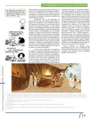 La complejidad del proceso de conocimiento

                                                                                                        límite, siempre en el terreno de la vida mental, lo que se          surgimiento tiene lugar en un objeto (complejo)…
                                                                                                        afirma es la “realidad física de los objetos mentales”16.           Y no hay emergencia ex nihilo: todo emerge a
                                                                                                        Y, de cara a la sociedad, lo que se sostiene es que las             partir de algo, como las interacciones o bien entre
                                                                                                        sociedades son “superredes neuronales formadas por                  los componentes de un sistema o bien entre
                                                                                                        la asociación de millares o millones de cerebros que                algunos de ellos y elementos del entorno. De este
                                                                                                        intercambian información”17.                                        modo, le refracción emerge en un medio a partir
                                                                                                        	          Suponiendo que lo del intercambio de                     de la interacción de este con la luz; y el lenguaje
                                                                                                        información sea cierto, ¿de dónde emerge, dónde se                  emerge en las cabezas de los niños que interactúan
                                                                                                        genera esa información? Y sus contenidos simbólicos                 con otros seres humanos”19. Este punto der vista
                                                                                                        –por ejemplo la información (lo que se sabe) sobre la               emergentista se distancia de las visiones que
                                                                                                        estructura y funciones del cerebro— ¿es una realidad                “intentan reducir los fenómenos mentales a
                                                                                                        física? ¿Es una segregación electroquímica del cerebro?             fenómenos neuronales”, es decir, que sostienen
                                                                                                        Aquí hay mucho que debatir, sin que ello suponga negar              que “los fenómenos mentales son fenómenos
                                                                                                        la base material (neurofisiológica) de los procesos                 cerebrales”20. “Muchos neurocientíficos, incluido
                                                                                                        mentales. Lo mismo que cabe discutir la afirmación –                quien esto escribe –dice F. J. Álvarez Leefmans—,
                                                                                                        siempre de C. Allégre— de que las ideas, los conceptos              consideramos que las funciones mentales, la
                                                                                                        no son inmateriales. Choca contra la razón no aceptarlo,            conciencia entre ellas, son propiedades emergentes
                                                                                                        pues es difícil entender y probar la materialidad de la             del sistema nervioso. El término emergente aquí
                                                                                                        idea de mesa, de la idea de silla o de la idea de cerebro           no tiene ninguna connotación mística, religiosa,
                                                                                                        –que no son equivalentes a la mesa, la silla o el cerebro           milagrosa o esotérica, simplemente significa que la
                                                                                                        materiales—. Aceptar la inmaterialidad de las ideas (o              conciencia es una propiedad del sistema como un
                                                                                                        las creencias y los conceptos) no significa que las ideas           todo y no de las partes que lo constituyen ”21.
                                                                                                        “floten en el aire” sin ningún soporte físico, sino que no             Hemos esbozado las grandes líneas
                                                                                                        se reducen a su soporte neurológico.                                epistemológicas en las que la complejidad del
                                                                                                        	          En este punto, sienta bien el concepto de                proceso de conocimiento es clara. Si se aterriza
                                                                                                        “emergencia”, usado por Mario Bunge –quien dicho se                 a aspectos más puntuales, dicha complejidad
                                                                                                        paso tiene una producción intelectual extraordinaria—               también se hace presente.
                                                                                                        para referirse a procesos novedosos cuantitativos o
                                                                                                        cualitativos resultantes de “combinaciones de unidades
                                                                                                        de inferior nivel [que] poseen propiedades de las
                                                                                                        cuales sus partes o precursores carecen”18. Asimismo,
                                                                                                        “no hay emergencia en sí misma o separada de las
                                                                                                        cosas que emergen: sea lo que fuere que emerge, su
Cuaderno de Pedagogía y Educación ENERO - MARZO 2012




                                                       14 A ratos, pareciera ser que Mario Bunge se mueve en esa dirección, cuando escribe “si los procesos mentales no son procesos neurológicos, ¿cómo se explica que el
                                                           cerebro sea el más complicado y vulnerable de todos los órganos? Si no cumpliera las funciones más exquisitas que cabe imaginar, tales como inventar dioses y de-
                                                           rrocarlos, ¿por qué no bastaría una cabeza hueca, útil solamente para llevar sombrero y cabecear pelotas de fútbol”. M. Bunge, “El papa y la evolución”. En Cápsulas...,
                                                           pp. 115-116.
                                                       15 Cfr. F. Martínez Mendoza, Neurociencias y formación inicial. México, Trillas, 2010.
                                                       16 C. Allégre, La derrota de Platón…, p. 215. ,
                                                       17 Ibíd., p. 218.
                                                       18 M. Bunge, Emergencia y convergencia. Novedad cualitativa y unidad del conocimiento. Barcelona, Gedisa, 2003, p. 29.
                                                       19 Ibíd., p. 35.
                                                       20 F. J. Álvarez Leefmans, “La emergencia de la conciencia”. En R. de la Fuente y J. Álvarez Leefmans, Biología de la mente. México, FCE, p. 69.
                                                       21 Ibíd., p. 68.




                                                                                                                                                                                                                      11
 