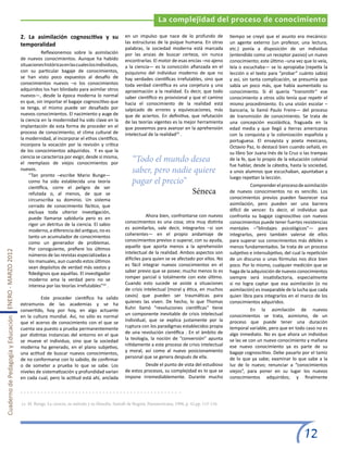 La complejidad del proceso de conocimiento

                                                       2. La asimilación cognoscitiva y su                      en un impulso que nace de lo profundo de              tiempo se creyó que el asunto era mecánico:
                                                       temporalidad                                             las estructuras de la psique humana. En otras         un agente externo (un profesor, una lectura,
                                                                                                                palabras, la sociedad moderna está marcada            etc.) ponía a disposición de un individuo
                                                       	           Reflexionemos sobre la asimilación           por las ansias de buscar certeza, sin nunca           (entendido como un receptor pasivo) un nuevo
                                                       de nuevos conocimientos. Aunque ha habido                encontrarlas. El motor de esas encías –no ajeno       conocimiento; este último –una vez que lo veía,
                                                       situaciones históricas en las cuales los individuos,     a la ciencia— es la convicción afianzada en el        leía o escuchaba— se lo apropiaba (repetía la
                                                       con su particular bagaje de conocimientos,               psiquismo del individuo moderno de que no             lección o el texto para “probar” cuánto sabía)
                                                       se han visto poco expuestos al desafío de                hay verdades científicas irrefutables, sino que       y así, sin tanta complicación, se presumía que
                                                       conocimientos nuevos –o los conocimientos                toda verdad científica es una conjetura y una         sabía un poco más, que había aumentado su
                                                       adquiridos los han blindado para asimilar otros          aproximación a la realidad. Es decir, que todo        conocimiento. Si él quería “transmitir” ese
                                                       nuevos—, desde la época moderna lo normal                saber científico es provisional y que el camino       conocimiento a otros sólo tenía que repetir el
                                                       es que, sin importar el bagaje cognoscitivo que          hacia el conocimiento de la realidad está             mismo procedimiento. Es una visión escolar –
                                                       se tenga, el mismo puede ser desafiado por               salpicado de errores y equivocaciones, más            bancaria, la llamó Paulo Freire— del proceso
                                                       nuevos conocimientos. El nacimiento y auge de            que de aciertos. En definitiva, que refutación        de transmisión de conocimiento. Se trata de
                                                       la ciencia en la modernidad ha sido clave en la          de las teorías vigentes es la mejor herramienta       una concepción escolástica, fraguada en la
                                                       implantación de esta forma de proceder en el             que poseemos para avanzar en la aprehensión           edad media y que llegó a tierras americanas
                                                       proceso de conocimiento; el clima cultural de            intelectual de la realidad23 .                        con la conquista y la colonización española y
                                                       la modernidad, al incorporar el ethos científico,                                                              portuguesa. El ensayista y poeta mexicano,
                                                       incorpora la vocación por la revisión y crítica          				
                                                                                                                                                                      Octavio Paz, lo destacó bien cuando señaló, en
                                                       de los conocimientos adquiridos. Y es que la                                                                   su libro Sor Juana Inés de la Cruz o las trampas
                                                       ciencia se caracteriza por exigir, desde sí misma,
                                                       el reemplazo de viejos conocimientos por
                                                                                                                   “Todo el mundo desea                               de la fe, que lo propio de la educación colonial
                                                                                                                                                                      fue hablar, desde la cátedra, hasta la sociedad,
                                                       nuevos.
                                                            “Tan pronto –escribe Mario Bunge—
                                                                                                                   saber, pero nadie quiere                           a unos alumnos que escuchaban, apuntaban y
                                                                                                                                                                      luego repetían la lección.
                                                            como ha sido establecida una teoría                    pagar el precio”                                   	         Comprender el proceso de asimilación
                                                            científica, corre el peligro de ser
                                                            refutada o, al menos, de que se                                                          Séneca           de nuevos conocimientos no es sencillo. Los
                                                            circunscriba su dominio. Un sistema                                                                       conocimientos previos pueden favorecer esa
                                                            cerrado de conocimiento fáctico, que                                                                      asimilación, pero pueden ser una barrera
                                                            excluya toda ulterior investigación,                                                                      difícil de vencer. Es decir, el individuo que
                                                            puede llamarse sabiduría pero es en                 	          Ahora bien, confrontarse con nuevos        confronta su bagaje cognoscitivo con nuevos
                                                            rigor un detritus de la ciencia. El sabio           conocimientos es una cosa; otra muy distinta          conocimientos puede tener fuertes resistencias
                                                            moderno, a diferencia del antiguo, no es            es asimilarlos, vale decir, integrarlos –si son       mentales –“blindajes psicológicos”— para
                                                            tanto un acumulador de conocimientos                coherentes— en el propio andamiaje de                 integrarlos, pero también valerse de ellos
                                                            como un generador de problemas.                     conocimientos previos o superar, con su ayuda,        para superar sus conocimientos más débiles o
                                                            Por consiguiente, prefiere los últimos              aquello que aporta menos a la aprehensión             menos fundamentados. Se trata de un proceso
Cuaderno de Pedagogía y Educación ENERO - MARZO 2012




                                                            números de las revistas especializadas a            intelectual de la realidad. Ambos aspectos son        subjetivo e intersubjetivo, del cual la repetición
                                                            los manuales, aun cuando estos últimos              difíciles para quien se ve afectado por ellos. No     de un discurso o unas fórmulas nos dice bien
                                                            sean depósitos de verdad más vastos y               es fácil integrar nuevos conocimientos en el          poco. Por lo mismo, cualquier medición que se
                                                            fidedignos que aquéllas. El investigador            saber previo que se posee; mucho menos lo es          haga de la adquisición de nuevos conocimientos
                                                            moderno ama la verdad pero no se                    romper parcial o totalmente con este último.          siempre será insatisfactoria, especialmente
                                                            interesa por las teorías irrefutables”22 .          Cuando esto sucede se asiste a situaciones            si no logra captar que esa asimilación (o no
                                                                                                                de crisis intelectual (moral y ética, en muchos       asimilación) es inseparable de la lucha que cada
                                                       	         Este proceder científico ha salido             casos) que pueden ser traumáticas para                quien libra para integrarlos en el marco de los
                                                       extramuros de las academias y se ha                      quienes las viven. De hecho, lo que Thomas            conocimientos adquiridos.
                                                       convertido, hoy por hoy, en algo actuante                Kuhn llamó “revoluciones científicas” tiene           	          En la asimilación de nuevos
                                                       en la cultura mundial. Así, no sólo es normal            un componente inevitable de crisis intelectual        conocimientos se trata, asimismo, de un
                                                       que el acervo de conocimiento con el que se              individual, que se explica justamente por la          proceso que puede tener una duración
                                                       cuenta sea puesto a prueba permanentemente               ruptura con los paradigmas establecidos propia        temporal variable, pero que en todo caso no es
                                                       por distintas instancias del entorno en el que           de una revolución científica . En el ámbito de        algo inmediato. No es que ahora un individuo
                                                       se mueve el individuo, sino que la sociedad              la teología, la noción de “conversión” apunta         se las ve con un nuevo conocimiento y mañana
                                                       moderna ha generado, en el plano subjetivo,              nítidamente a este proceso de crisis intelectual      ese nuevo conocimiento ya es parte de su
                                                       una actitud de buscar nuevos conocimientos,              y moral, así como al nuevo posicionamiento            bagaje cognoscitivo. Debe pasarlo por el tamiz
                                                       de no conformarse con lo sabido, de confirmar            personal que se genera después de ella.               de lo que ya sabe; examinar lo que sabe a la
                                                       o de someter a prueba lo que se sabe. Los                	         Desde el punto de vista del estudioso       luz de lo nuevo; renunciar a “conocimientos
                                                       niveles de sistematización y profundidad varían          de estos procesos, su complejidad es lo que se        viejos”, para poner en su lugar los nuevos
                                                       en cada cual, pero la actitud está ahí, anclada          impone irremediablemente. Durante mucho               conocimientos adquiridos; y finalmente




                                                       22 M. Bunge, La ciencia, su método y su filosofía. Santafé de Bogotá, Panamericana, 1996, p. 42.pp. 115-116.




                                                                                                                                                                                                           12
 