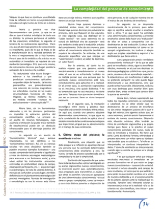 La complejidad del proceso de conocimiento

                                                       Vázquez lo que hace es continuar una dilatada            tiene un anclaje teórico, mientras que aquéllas      otras personas, no de cualquier manera sino en
                                                       línea de reflexión en torno a esa problemática           tienen un anclaje instrumental.                      el marco de una dinámica de enseñanza.
                                                       iniciada en el siglo V antes de Cristo en la Grecia
                                                                                                                	         Quizás haya quienes dominen a              	         Lo segundo no se desprende
                                                       clásica.
                                                                                                                cabalidad ambas áreas del conocimiento.              mecánicamente de lo primero, pues saber
                                                       	         Teoría y práctica –se dice                     Quizás haya quienes dominen con solvencia los        algo no significa saberlo enseñar o enseñarlo
                                                       frecuentemente— van juntas. Lo que no se                 primeros, pero que flaqueen en los segundos.         bien a otros. Y es que quien ha asimilado
                                                       dice es que el estatus ontológico de cada una            En este segundo caso, esa debilidad en el            unos determinados conocimientos y pretende
                                                       es distinto: la primera pertenece al ámbito              “saber técnico” –en casos extremos no se             enseñarlos a otros debe hacer una “traducción”
                                                       de las creaciones simbólicas; la segunda al              tratará de debilidad sino de ausencia— será          de ellos en vistas a compartirlos con los
                                                       terreno de las realizaciones operativas. Claro           una verdadera traba para la traducción práctica      destinatarios de esa traducción. Es decir, nadie
                                                       está que el aterrizaje práctico del conocimiento         del conocimiento. Dicho de otra manera, para         transmite sus conocimientos tal como se los
                                                       es importante, pues de lo que se trata es de             aplicar el conocimiento adquirido también se         apropió originalmente; los traduce y adapta
                                                       la transformación de la realidad teniendo en             requiere de educación. Se entiende, de una           según sus propias capacidades y según el o los
                                                       la mira el mejoramiento de la vida humana.               educación específica: una que otorgue un             destinatarios que tiene ante sí.
                                                       Pero el paso de lo simbólico a lo práctico no es         “saber técnico”; es decir, un saber de destrezas,    	          A esa preparación previa –verdadero
                                                       automático ni inmediato: se requiere de una              un saber hacer.                                      procesamiento intelectual— de lo que se sabe
                                                       mediación tecnológica. O lo que es lo mismo,
                                                                                                                	         Por lo anterior, así como no es            para ser enseñado a otros, sigue su enseñanza
                                                       de instrumentos técnicos que hagan posible la
                                                                                                                realista esperar que una persona asimile             efectiva, momento en el cual son decisivas las
                                                       aplicación de la teoría en la realidad.
                                                                                                                mecánicamente e inmediatamente un nuevo              destrezas pedagógicas y didácticas –que, por su
                                                           “Es redundante –dice Mario Bunge—                    saber al que se ve enfrentada, también no            parte, requieren de un aprendizaje especial—.
                                                           exhortar a los científicos a que                     es realista pensar que una persona que ha            Si estas destrezas son insuficientes el saber que
                                                           produzcan conocimientos aplicables:                  asimilado nuevos conocimientos esté lista,           se pretende compartir no sólo puede llegar
                                                           no pueden dejar de hacerlo… La técnica               inmediatamente, para aplicarlos en la realidad.      distorsionado a sus destinatarios, sino que
                                                           precientífica era primordialmente                    En el primer caso, la asimilación cognoscitiva       puede serles inaccesible. Obviamente, no basta
                                                           una colección de recetas pragmáticas                 no es mecánica, sino quizás dialéctica. Y no         con esas destrezas para enseñar bien: para
                                                           no entendidas, muchas de las cuales                  es lamentable que no sea mecánica: no tiene          enseñar bien, antes se tiene que conocer bien
                                                           desempeñaban funciones de ritos                      que serlo. Tampoco lo es que no sea inmediata:       lo que se va a enseñar.
                                                           mágicos. La técnica moderna es,                      por ser un proceso, tiene un ritmo temporal          	          Ahora bien, incluso suponiendo que
                                                           en medida creciente –aunque no                       necesario.                                           todos los requisitos anteriores se cumplieran
                                                           exclusivamente— ciencia aplicada”28 .
                                                                                                                	         En el segundo caso, la mediación           a cabalidad, no se debe olvidar que los
                                                                                                                tecnológica entre teoría y práctica hace             destinatarios de un proceso de enseñanza
                                                       	        Ahora bien, sin las herramientas
                                                                                                                imposible una conexión inmediata entre ambas.        no son meros receptores pasivos de lo que le
                                                       adecuadas y sin las destrezas pertinentes
                                                                                                                De aquí que, cuando una persona adquiere             llega del exterior, sino agentes activos que, en
                                                       es imposible la aplicación práctica del
                                                                                                                determinados conocimientos, lo que sigue no          casos extremos, podrán resistir fuertemente el
                                                       conocimiento científico. Lo primero es
                                                                                                                es la constatación de cuándo los aplica, sino el     embate de nuevos conocimientos. Obviando
Cuaderno de Pedagogía y Educación ENERO - MARZO 2012




                                                       un asunto de recursos tecnológicos, cuya
                                                                                                                establecimiento de las condiciones tecnológicas      esta situación extrema, ellos tendrán su
                                                       ausencia o limitación (se puede tratar también
                                                                                                                que lo permitan, al igual que su adiestramiento      ritmo de asimilación cognoscitiva y su propio
                                                       de obsolescencia) puede ser un obstáculo
                                                                                                                en el manejo de esas condiciones.                    tiempo para llevar a la práctica el nuevo
                                                       infranqueable para el aterrizaje práctico del
                                                                                                                                                                     conocimiento asimilado. De nuevo, nada de
                                                       conocimiento.
                                                                                                                                                                     esto es inmediato y mecánico. No tiene que
                                                       	         Lo segundo es un asunto de                     5. Última etapa del proceso: la                      serlo. Como dice Emilia Ferreiro, refiriéndose al
                                                       “conocimientos técnicos” que, aunque                     enseñanza a otros                                    proceso educativo con niños –pero su hipótesis
                                                       relacionados, no son idénticos a los                     	        Finalmente, una situación que no            vale también para los adultos—, “el niño es un
                                                       “conocimientos teóricos”. Así, en las ciencias           debe escapar a la reflexión es aquella en la cual    interpretador, un continuo interpretador de
                                                       sociales –en otras disciplinas también se                una persona que ha asimilado determinados            datos. Y como la asimilación es interpretación,
                                                       pueden encontrar ejemplos ilustrativos— una              conocimientos debe enseñarlos a otra. De             cuando algo se asimila es porque se le otorga
                                                       cosa es comprender teóricamente el significado           nuevo, se trata de proceso caracterizado por la      significado”29 .
                                                       y valor de distintas estrategias metodológicas           complejidad y no por la simplicidad.                 	          Y es que cualquier señal que indique
                                                       para acercarse a un fenómeno social, y otra
                                                                                                                	          Partiendo del supuesto de que quien       resultados mecánicos o inmediatos en un
                                                       saber aplicar los instrumentos –encuestas,
                                                                                                                tiene la tarea de enseñar a otros ha integrado en    proceso formativo –en el que están en juego
                                                       entrevistas en profundidad, diario de campo,
                                                                                                                su acervo cognoscitivo nuevos conocimientos,         nuevos conocimientos— carecerá de seriedad.
                                                       observación participante, etc.— a que dan lugar
                                                                                                                es incorrecto asumir que, automáticamente,           Lo normal e incluso deseable será carecer de
                                                       esas estrategias. Se trata de saberes distintos. A
                                                                                                                está preparado para transmitirlos o ayudar a         esos resultados, en tanto que los que valdrán la
                                                       menudo se confunden y eso da lugar a terribles
                                                                                                                que otros los asimilen. Una cosa es apropiarse       pena serán los que revelen cambios en la visión
                                                       deficiencias en el planteamiento estratégico del
                                                                                                                de unos determinados conocimientos –lo cual          de mundo establecida y en el posicionamiento
                                                       proceso investigativo. Técnicas de investigación
                                                                                                                tiene su propia complejidad, como ya vimos—          de los actores sociales ante la realidad que les
                                                       y metodología no son lo mismo: esta última
                                                                                                                y otra muy distinta ponerlos a disposición de        circunda. También será relevante valorar su
                                                                                                                                                                     intervención práctica en la realidad –a la luz de
                                                                                                                                                                     criterios no sólo científicos, sino éticos— para
                                                       29 E. Ferreiro, Cultura escrita y educación. Conversaciones con Emilia Ferreiro. México, FCE, 1999, p. 126.
                                                                                                                                                                     transformarla y humanizarla.




                                                                                                                                                                                                         14
 