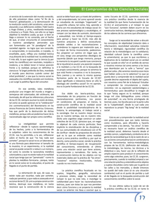 El Compromiso de las Ciencias Sociales
                                                       al servicio de la extensión del mundo conocido,      social se debe hacer por y a través del problema    como Escuela de CC.SS. queremos concretar
                                                       de ello provienen ideas como “el fin de la           y del emproblemado, tal como aprendí siendo         una práctica científica desde la vivencia de
                                                       historia”, globalización, y la demonización de       un estudiante de sociología “organizado” en         la realidad (lo que llamo humanización de las
                                                       la revolución social y del socialismo, unas veces    la guerrilla urbana; tal como, hoy, aprendo a       CC.SS.) el acercamiento y el romper lo que
                                                       atacando a sus defensores visibles: Fidel Castro     diario con mis estudiantes de trabajo social. En    “aún funciona”, también deben ocurrir en los
                                                       y Hugo Chávez; y otras, reeditando-revisando         ese proceso epistemológico y escatológico, el       constructos teóricos, ideológicos y pedagógicos
                                                       a Gramsci y a Troski. Pero, con ello no se logra
                                                                                                            romper con las ideas de sumisión, dominación        de los saberes de las carreras que ofrecemos.
                                                       objetivar la metáfora usada, ya que -si bien se
                                                       llega a conocer lo no conocido, por el hecho         y asexualidad, nos brinda el tiempo-espacio
                                                       de que, al estar circunscrito el conocimiento        para pensar y hacer las CC.SS. más allá de
                                                                                                                                                                      Surge así la necesidad de volver a discutir
                                                       a nuestros paradigmas personales que                 nuestros prejuicios y delirio sociocultural,
                                                                                                                                                                los conceptos de objetividad (relación dato e
                                                       son fomentados por “el paradigma” de la              dándole validez a las nacionalizaciones y
                                                                                                                                                                información); neutralidad valorativa (relación
                                                       sociedad vigente- no logra que sea conocido,         curándonos la ceguera por inatención que, a
                                                                                                                                                                teoría e ideología); rigurosidad científica (la
                                                       ni comprensible, ni reconocible, ni tratable, ni     lo mejor de forma inconsciente, padecemos.
                                                                                                                                                                relación de lo metodológico con lo cotidiano);
                                                       enseñable, pues, refleja una realidad teórica        Así, proponer un camino sin negar que, en
                                                                                                                                                                identidad cultural (tanto la científica como
                                                       muy distante de la realidad real: la cotidianidad.   mi caso, tengo una perspectiva ideológica de
                                                                                                                                                                la universitaria), ya que lo que escribimos y
                                                       Y más allá, la que sugiere que la ciencia (y por     izquierda (desde que tengo memoria, porque
                                                                                                                                                                explicamos de la realidad social ¿es en verdad
                                                       tanto los científicos) son neutrales, insípidos e    la memoria la recuperé cuando tuve conciencia
                                                                                                                                                                lo que sucede en ella? en el sentido de vernos
                                                       inodoros, y no deben tener ni tomar posición         de la injusticia) es asumir una posición respecto
                                                                                                                                                                a nosotros mismos tal como vemos a los locos
                                                       frente a la realidad, porque en definitiva la        a la realidad y a las CC.SS. en la búsqueda de
                                                                                                                                                                que deambulan por la calle y “vemos” que
                                                       ciencia es “el ángel preferido de Dios, mandado      su propio conocimiento, porque no veremos lo
                                                                                                                                                                platican solos. ¿No seremos nosotros esos locos
                                                       al mundo para decirnos cuándo comer del              que está frente a nosotros si no lo buscamos.
                                                                                                                                                                que hablan solos y no lo sabemos? Lo que yo
                                                       árbol prohibido”, o sea que la ciencia social es     Pero ¿vemos y no vemos lo mismo quienes
                                                                                                                                                                pueda decir y comprender de la realidad social
                                                       asexuada y los científicos sociales son incoloros,   formamos parte de la Escuela de CC.SS?
                                                                                                                                                                ¿puede decirse separando el objeto del sujeto,
                                                       y así surge la patética figura del consultor.        ¿Qué significado o relevancia tiene en ello la
                                                                                                                                                                con nosotros como fiel de la balanza? Estudiar
                                                                                                            ideología del científico social? En mi opinión,
                                                                                                                                                                y comprender las circunstancias y modos
                                                                                                            esa es la parte fundacional de las CC.SS.
                                                       	         En ese sentido, tales metáforas                                                                concretos –en su expresión epistemológica y
                                                       producían una imagen del mundo a imagen y                                                                hermenéutica- para decodificar la imagen de
                                                       semejanza del colonizador, del victimario, del             Esa doble vía: teoría-práctica; esas          lo que “estoy seguro es la realidad, porque
                                                       iluminado, de allí que las referencias y discursos   remontadas de los prejuicios en función de          tengo mil citas bibliográficas como criterio
                                                       de las CC.SS. siempre asuman la visión de éstos,     nacionalizaciones pertinentes, nos ponen            de autoridad”, es una forma privilegiada de
                                                       tal como se puede apreciar en la “celebración”       en condiciones de proponer, al menos, la            teorizar, pues, nos faculta para ser la parte culta
                                                       (no conmemoración) del Bicentenario en las           construcción científica de la realidad social       de la “subjetividad”, desde la cual cada uno
                                                       otrora Provincias de Centro América. Entonces,       desde la posibilidad transdisciplinaria de la       reproduce su propio “big bang” de la realidad
                                                       hay que partir de la destrucción de dichas           historia, la antropología, el trabajo social y      social.
                                                       metáforas, porque sólo así podemos hacer de lo       la sociología. Ese es nuestro mejor recurso,
Cuaderno de Pedagogía y Educación ENERO - MARZO 2012




                                                       nacionalizado algo tan propio como científico.       esa es nuestra ventaja, ese es nuestro reto.
                                                                                                                                                                      Esto es ver y comprender la realidad social
                                                                                                            Dicho acto cognitivo exige construir un saber
                                                                                                                                                                con procedimientos que son tanto teóricos
                                                                                                            colectivo de las CC.SS. (proceso que, sin negar
                                                       	          La inteligibilidad que permite                                                                como mundanos, para difundirla y hacerla
                                                                                                            lo objetual de cada ciencia particular, lleva
                                                       reflexionar –desde la ruptura epistemológica                                                             comprensible a los demás, “los otros”. Si bien
                                                                                                            implícito la reivindicación de las disciplinas y
                                                       de los hechos, junto a la hermenéutica de                                                                es necesario hacer un análisis científico de
                                                                                                            de sus comunidades de estudiosos) con el fin
                                                       lo subjetivo- sobre los conocimientos de las                                                             la realidad social, debemos hacerlo desde el
                                                                                                            de clarificar –desde las propuestas de solución-
                                                       CC.SS. nos ha permitido, a la vez, reflexionar                                                           sentido común, subjetividad y simbolismo de la
                                                                                                            qué es lo que se entiende como realidad
                                                       sobre el hecho de que “no hay nada que                                                                   gente (la racionalidad que le da la razón de ser a
                                                                                                            social y como práctica científica y, por qué no
                                                       someter”, porque lo social no es un laboratorio,                                                         sus acciones consuetudinarias) en combinatoria
                                                                                                            decirlo, como práctica social, siendo la práctica
                                                       ni una fórmula para determinar el tamaño de                                                              con las herramientas teórico-metodológicas
                                                                                                            científica el tiempo-espacio de recuperación
                                                       la muestra, ni un experimento, ni la realidad                                                            propias de las CC.SS. (definición del método,
                                                                                                            del conocimiento, entendiendo al último
                                                       social se puede convertir o reducir a un número,                                                         la metodología, las teorías, las técnicas y la
                                                                                                            como una relación social que tiene actores,
                                                       tal como lo concibe la racionalista metáfora                                                             didáctica) o sea, hacer uso de la reflexión de
                                                                                                            representantes y narradores. Por tanto, en
                                                       colonizadora; y que no existe nada en la realidad                                                        amplio espectro para producir el conocimiento
                                                                                                            la construcción teórica de los objetos con los
                                                       social que tenga que ser “penetrado” –como lo                                                            como algo colectivo, pues, las CC.SS. surgieron,
                                                                                                            materiales dados por la práctica de “los otros”,
                                                       plantea la metáfora fornicaria-, porque, tanto                                                           precisamente, cuando la realidad empezó a ser
                                                                                                            “nosotros” estamos involucrados, incluso
                                                       en lo social como en lo educativo, el punto de                                                           una relación práctica y sistemática entre objetos
                                                                                                            cuando no nos involucramos.
                                                       llegada es el punto de partida.                                                                          y sujetos discutidos como tales por la gente en
                                                                                                                                                                las calles y los mercados, y desde entonces
                                                                                                                  La práctica científica focalizada en los      no quedó del todo claro (o es una situación
                                                       	         La exhortación de que, de suyo, no         sujetos, biografías, geografía, estructuras         cambiante) cuál es el punto de partida y cuál
                                                       existe nada por escarbar, nada por someter,          y procesos vitales, exige la necesidad de           el de llegada en la búsqueda-construcción del
                                                       nada por penetrar, y que nada es asexuado en el      romper lo que no está roto, e investigar la         conocimiento científico sobre lo social.
                                                       accionar de las CC.SS. y en su propia construcción   cotidianidad para hacer las nacionalizaciones
                                                       teórica, destruye esas metáforas, en tanto           teóricas, pues son éstas las que nos permiten
                                                       reconoce que la construcción de la ciencia                                                                     En eso último radica la razón de ser de
                                                                                                            decir cómo funciona y se proyecta la realidad
                                                                                                                                                                la práctica científica de las CC.SS. en tanto le
                                                                                                            social. Lo anterior me lleva a concluir que si,


                                                                                                                                                                                                       17
 