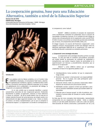 Articulos

                                                       La cooperación genuina, base para una Educación
                                                       Alternativa, también a nivel de la Educación Superior
                                                       Herman Van de Velde
                                                       FAREM-Estelí, Nicaragua
                                                       Universidad Nacional Autonoma de Nicaragua - UNAN - Managua
                                                       FACULTAD REGIONAL MULTIDICIPLINARIA - ESTELÍ

                                                                                                                                                  la ‘competencia’, como ‘actitud’.


                                                                                                                                                  	Botello31 (2004,1) considera el concepto de cooperación
                                                                                                                                                  como manifestación actitudinal de solidaridad, hacia la solución de
                                                                                                                                                  necesidades o problemas comunes. En el contexto de este trabajo se
                                                                                                                                                  retoma esta conceptualización de la cooperación como una ACTITUD.
                                                                                                                                                  Al referir el autor a una actitud, se comprende que ésta está constituida
                                                                                                                                                  por, al menos, 16 componentes (Van de Velde, 2010_a-5).
                                                                                                                                                  Al indagar respecto a la esencia del fenómeno ‘cooperación’, como
                                                                                                                                                  categoría universal, necesariamente se tiene que distinguir entre los
                                                                                                                                                  diferentes significados DIRECTOS de la ‘cooperación’, los cuales son
                                                                                                                                                  posibles de descubrir analizando sus contextos particulares.


                                                                                                                                                  a. Cooperación como estrategia educativa
                                                                                                                                                  	         La cooperación como estrategia educativa ya tiene una larga
                                                                                                                                                  historia. Es más que todo en contextos socio-políticos nacionales
                                                                                                                                                  y/o locales donde se promueven las actitudes de solidaridad y
                                                                                                                                                  compañerismo, que existen mayores niveles de profundidad en la
                                                                                                                                                  experienciación con técnicas y procedimientos educativos que se
                                                                                                                                                  basan en la ‘co-operación’.
                                                                                                                                                  	Ebbens32 y otros (2005-2) indican que el aprendizaje
                                                                                                                                                  cooperativo se basa en las siguientes palabras clave :
Cuaderno de Pedagogía y Educación ENERO - MARZO 2012




                                                                                                                                                      1. Interdependencia mutua positiva: tal que la cooperación
                                                       Introducción                                                                                      tenga sentido.
                                                                                                                                                      2. ‘Rendición de cuentas’ a nivel personal: una responsabilidad


                                                       E
                                                             n sus palabras ante los líderes caribeños, en la II Cumbre Cuba                              personal. No es el grupo, sino cada participante quien
                                                             – CARICOM en Barbados, el Comandante Fidel Castro, advertía:                                 responde por lo aprendido.
                                                             “A la globalización neoliberal y egoísta, al antidemocrático orden                       3. Interacción directa: todas las personas involucradas deben
                                                       político y económico internacional, debemos responder con la unidad                               disponer de mecanismos de comunicación directa.
                                                       y la globalización de la solidaridad, y la promoción del diálogo, la                           4. Habilidades sociales: cooperar se tiene que aprender y para
                                                       integración y la cooperación GENUINA”.                                                            esto se necesitan habilidades sociales que también deben ser
                                                       	         Es en este sentido que se pretende identificar y aportar                                aprendidas.
                                                       características esenciales de esta ‘cooperación genuina’. Analizando                            5. Atención para el proceso grupal: no sólo el producto, sino
                                                       literalmente la palabra ‘co-operación’, entonces se hace referencia                                también el proceso debe ser tomado en cuenta, valorado y
                                                       a ‘actuar en conjunto’. De allí se puede deducir que se trata de un                                evaluado.
                                                       trabajo colectivo de parte de varias personas, por propia cuenta o en
                                                                                                                                                  Se trata aquí de cinco conceptos inter-relacionados, representando
                                                       representación de algún organismo (estatal o no). Existe un interés
                                                                                                                                                  componentes de una cooperación de calidad. Existe un objetivo
                                                       en común o al menos ‘complementario’, por lo que se comparte la
                                                                                                                                                  común, el cual sólo puede alcanzarse si cada una y cada uno aporta,
                                                       voluntad de cooperar. La ‘cooperación’ se concibe en contraposición a
                                                                                                                                                  inter-actuando de manera constructiva y permanente con las y los



                                                       30 Retomado de art. de E.C. Pérez en GRANMA: http://www.adelante.cu/noticias/28/12/6/internacionales.CARICOM.php
                                                       31 Profesor Universitario (URG-Guarico - Venezuela), con 20 años estudiando el movimiento cooperativo venezolano.
                                                       32 Investigador y docente universitario de Holanda con varios libros sobre ‘aprendizaje cooperativo’, ‘aprendizaje activo’, ‘aprendizaje efectivo’ y otros temas relacionados.
                                                       33 Fórrer, Kenter y Veenman (2000) identifican estas mismas palabras clave como ‘características básicas’ del aprendizaje cooperativo.
                                                       34 http://www.ice.urv.es/modulos/modulos/metodolo/apr_coop.html




                                                                                                                                                                                                                        19
 