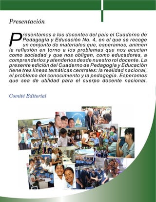 Presentación


P
      resentamos a los docentes del país el Cuaderno de
      Pedagogía y Educación No. 4, en el que se recoge
      un conjunto de materiales que, esperamos, animen
la reflexión en torno a los problemas que nos acucian
como sociedad y que nos obligan, como educadores, a
comprenderlos y atenderlos desde nuestro rol docente. La
presente edición del Cuaderno de Pedagogía y Educación
tiene tres líneas temáticas centrales: la realidad nacional,
el problema del conocimiento y la pedagogía. Esperamos
que sea de utilidad para el cuerpo docente nacional.


Comité Editorial
 