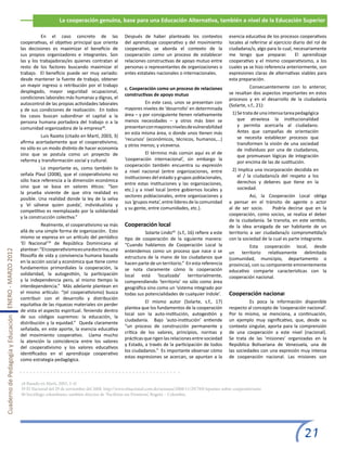 La cooperación genuina, base para una Educación Alternativa, también a nivel de la Educación Superior

                                                       	          En el caso concreto de las                Después de haber planteado los contextos              esencia educativa de los procesos cooperativos
                                                       cooperativas, el objetivo principal que orienta      del aprendizaje cooperativo y del movimiento          locales al referirse al ejercicio diario del rol de
                                                       las decisiones es maximizar el beneficio de          cooperativo, se aborda el contexto de la              ciudadana/o, algo para lo cual, necesariamente
                                                       sus propios organizadores e integrantes. Son         cooperación como un proceso de establecer             me tengo que preparar.             El aprendizaje
                                                       las y los trabajadoras/es quienes contratan al       relaciones constructivas de apoyo mutuo entre         cooperativo y el mismo cooperativismo, a los
                                                       resto de los factores buscando maximizar el          personas o representantes de organizaciones o         cuales ya se hizo referencia anteriormente, son
                                                       trabajo. El beneficio puede ser muy variado:         entes estatales nacionales o internacionales.         expresiones claras de alternativas viables para
                                                       desde mantener la fuente de trabajo, obtener                                                               esta preparación.
                                                       un mayor ingreso o retribución por el trabajo                                                              	          Consecuentemente con lo anterior,
                                                                                                            c. Cooperación como un proceso de relaciones
                                                       desplegado, mayor seguridad ocupacional,                                                                   se resaltan dos aspectos importantes en estos
                                                                                                            constructivas de apoyo mutuo
                                                       condiciones laborales más humanas y dignas, el                                                             procesos y en el desarrollo de la ciudadanía
                                                       autocontrol de las propias actividades laborales     	         En este caso, unos se presentan con
                                                                                                                                                                  (Solarte, s.f., 21):
                                                       y de sus condiciones de realización. En todos        mayores niveles de ‘desarrollo’ en determinada
                                                                                                            área – y por consiguiente tienen relativamente          1) Se trata de una intensa tarea pedagógica
                                                       los casos buscan subordinar el capital a la
                                                                                                            menos necesidades – y otros más bien se                    que atraviesa la institucionalidad
                                                       persona humana portadora del trabajo o a la
                                                                                                            presentan con mayores niveles de vulnerabilidad            y permita acercarla al ciudadano.
                                                       comunidad organizadora de la empresa38.
                                                                                                            en esta misma área, o donde unos tienen más                Antes que campañas de orientación
                                                       	         Luis Razeto (citado en Martí, 2003, 3)                                                                se necesita establecer procesos que
                                                                                                            ‘recursos’ (económicos, técnicos, humanos,...)
                                                       afirma acertadamente que el cooperativismo,                                                                     transformen la visión de una sociedad
                                                                                                            y otros menos; y viceversa.
                                                       no sólo es un modo distinto de hacer economía                                                                   de individuos por una de ciudadanos,
                                                       sino que se postula como un proyecto de              	          El término más común aquí es el de
                                                                                                                                                                       que promuevan lógicas de integración
                                                       reforma y transformación social y cultural.          ‘cooperación internacional’, sin embargo la
                                                                                                                                                                       por encima de las de sustitución.
                                                                                                            cooperación también encuentra su expresión
                                                       	          Lo importante es, como también lo                                                                 2) Implica una incorporación decidida en
                                                                                                            a nivel nacional (entre organizaciones, entre
                                                       señala Plaul (2008), que el cooperativismo no                                                                  el / la ciudadano/a del respeto a los
                                                                                                            instituciones del estado y grupos poblacionales,
                                                       sólo hace referencia a la dimensión económica                                                                  derechos y deberes que tiene en la
                                                                                                            entre estas instituciones y las organizaciones,
                                                       sino que se basa en valores éticos: “Son                                                                       sociedad.
                                                                                                            etc.) y a nivel local (entre gobiernos locales y
                                                       la prueba viviente de que otra realidad es
                                                                                                            sectores poblacionales, entre organizaciones y        	          Así, la Cooperación Local obliga
                                                       posible. Una realidad donde la ley de la selva
                                                                                                            sus ‘grupos meta’, entre líderes de la comunidad      a pensar en el tránsito de agente o actor
                                                       y ‘el sálvese quien pueda’, individualista y
                                                                                                            y su gente, entre comunidades, etc.).                 al de ser socio.     Podría decirse que en la
                                                       competitivo es reemplazado por la solidaridad
                                                                                                                                                                  cooperación, como socios, se realiza el deber
                                                       y la construcción colectiva.”
                                                                                                                                                                  de la ciudadanía. Se transita, en este sentido,
                                                       	          Realmente, el cooperativismo va más       Cooperación local                                     de la idea arraigada de ser habitante de un
                                                       allá de una simple forma de organización. Esto       	         Solarte Lindo40 (s.f., 16) refiere a este   territorio a ser ciudadana/o comprometida/o
                                                       mismo se expresa en un artículo del periódico        tipo de cooperación de la siguiente manera:           con la sociedad de la cual es parte integrante.
                                                       ‘El Nacional’39 de República Dominicana al           “Cuando hablamos de Cooperación Local la              	         Esta cooperación local, desde
                                                       plantear: “El cooperativismo es una doctrina, una    entendemos como un proceso que nace o se
Cuaderno de Pedagogía y Educación ENERO - MARZO 2012




                                                                                                                                                                  un territorio relativamente delimitado
                                                       filosofía de vida y convivencia humana basada        estructura de la mano de los ciudadanos que           (comunidad, municipio, departamento o
                                                       en la acción social y económica que tiene como       hacen parte de un territorio.” En esta referencia     provincia), con su componente eminentemente
                                                       fundamentos primordiales la cooperación, la          se nota claramente cómo la cooperación                educativo comparte características con la
                                                       solidaridad, la autogestión, la participación        local está ‘localizada’ territorialmente,             cooperación nacional.
                                                       y la independencia pero, al mismo tiempo la          comprendiendo ‘territorio’ no sólo como área
                                                       interdependencia.” Más adelante plantean en          geográfica sino como un ‘sistema integrado por
                                                       el mismo artículo: “(el cooperativismo) busca        todas sus potencialidades de cualquier índole’.       Cooperación nacional
                                                       contribuir con el desarrollo y distribución
                                                                                                            	         El mismo autor (Solarte, s.f., 17)          	         Es poca la información disponible
                                                       equitativa de las riquezas materiales sin perder
                                                                                                            plantea que los fundamentos de la cooperación         respecto al concepto de ‘cooperación nacional’.
                                                       de vista el aspecto espiritual. Teniendo dentro
                                                                                                            local son la auto-institución, autogestión y          Por lo mismo, se menciona, a continuación,
                                                       de sus códigos supremos: la educación, la
                                                                                                            ciudadanía. Bajo ‘auto-institución’ entiende          un ejemplo muy significativo, que, desde su
                                                       distribución y la equidad.” Queda claramente
                                                                                                            “un proceso de construcción permanente y              contexto singular, aporta para la comprensión
                                                       señalada, en este aporte, la esencia educativa
                                                                                                            crítica de los valores, principios, normas y          de una cooperación a este nivel (nacional).
                                                       del movimiento cooperativo. Llama mucho
                                                                                                            prácticas que rigen las relaciones entre sociedad     Se trata de las ‘misiones’ organizadas en la
                                                       la atención la coincidencia entre los valores
                                                                                                            y Estado, a través de la participación de todos       República Bolivariana de Venezuela, una de
                                                       del cooperativismo y los valores educativos
                                                                                                            los ciudadanos.” Es importante observar cómo          las sociedades con una expresión muy intensa
                                                       identificados en el aprendizaje cooperativo
                                                                                                            estas expresiones se acercan, se apuntan a la         de cooperación nacional. Las misiones son
                                                       como estrategia pedagógica.



                                                       38 Basado en Martí, 2003, 3-4)
                                                       39 El Nacional del 29 de noviembre del 2008. http://www.elnacional.com.do/semana/2008/11/29/769/Apuntes-sobre-cooperativismo
                                                       40 Sociólogo colombiano, también director de ‘Pacifistas sin Fronteras’, Bogotá – Colombia.




                                                                                                                                                                                                         21
 