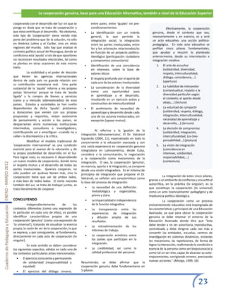 La cooperación genuina, base para una Educación Alternativa, también a nivel de la Educación Superior

                                                       cooperando con el desarrollo del Sur sin que se             entre pares, entre ‘iguales’ sin pre-
                                                       ponga en duda que se trata de cooperación y                 condicionamientos                            	         Efectivamente, la cooperación
                                                       que ésta contribuye al desarrollo. No obstante,        •	   La identificación con un interés             genuina, desde el contexto que sea,
                                                       este tipo de ‘cooperación’ viene siendo más                 general, la que permite la                   necesariamente y en esencia, es y será
                                                       parte del problema que de la solución, no sólo              integración social, la integración           un acto educativo, una acción político-
                                                       en América Latina y el Caribe, sino en otras                entre las partes involucradas, entre         pedagógica. En este acto educativo se
                                                       regiones del mundo. Sólo hay que analizar el                las y los actoras/es relacionadas/os         perfilan cinco pilares fundamentales,
                                                       contexto político actual de Nicaragua, donde se             en función de un proyecto político-          que ayudan a resumir lo planteado
                                                       condiciona esta ‘ayuda’ a raíz de que opositores            ideológico (participación ciudadana          anteriormente, desde su interrelación e
                                                       no reconocen resultados electorales, tal como               y compromiso comunitario)                    integración creativa:
                                                       se plantea en otras ocasiones de este mismo
                                                                                                              •	   Identificación de una coincidencia              1.	   El arte de escuchar
                                                       texto.
                                                                                                                   en intereses, sobre la base de                        (solidaridad, diversidad,
                                                       	          La visibilidad y el poder de decisión            valores éticos                                        respeto, interculturalidad,
                                                       que tienen las agencias internacionales                                                                           diálogo, coincidencia,...)
                                                                                                              •	   El respeto profundo por el aporte de
                                                       dentro de cada país no guarda relación con                                                                        (apertura)
                                                                                                                   cada uno de los actores involucrados
                                                       su contribución monetaria real. Una parte
                                                                                                              •	   La consideración de la diversidad               2.	   La habilidad de interpretar
                                                       sustancial de la ‘ayuda’ retorna a los propios
                                                                                                                   como una oportunidad para                             (contextualizar, respeto a la
                                                       países ‘donantes’ porque se trata de ‘ayuda
                                                                                                                   el aprendizaje y el desarrollo,                       diversidad particular según
                                                       ligada’ a la compra de bienes y servicios
                                                                                                                   resultando en un ejercicio activo y                   el contexto, el aporte desde
                                                       (caros y a menudo sobrevalorados) de esos
                                                                                                                   constructivo de interculturalidad                     abajo,…) (lectura)
                                                       países. Estados y sociedades se han vuelto
                                                       dependientes de dicha ‘ayuda’: préstamos               •	   El sentimiento de necesidad de                  3.	   La voluntad de compartir
                                                       y donaciones que vienen con sus propias                     aprendizaje y desarrollo desde cada                   (solidaridad, respeto, diálogo,
                                                       propuestas y requisitos, restan autonomía                   uno de los actores involucrados, sin                  integración, interculturalidad,
                                                       de pensamiento y acción a los países, se                    excepción (apoyo mutuo).                              necesidad de aprendizaje y
                                                       desparraman entre numerosas instituciones                                                                         desarrollo,...) (ternura)
                                                       intermedias, consultores e investigadores,                                                                  4.	   La decisión de compromiso
                                                                                                            	         Al referirse a la ‘gestión de la
                                                       contribuyendo así a amortiguar –cuando no a                                                                       (solidaridad, integración,
                                                                                                            integración latinoamericana’, El Dr. Valcárcel
                                                       callar– la discrepancia y la crítica.                                                                             interculturalidad, (co-)res-
                                                                                                            Izquierdo (2004, 11), especializado en todo lo
                                                       	          Modificar el modelo tradicional de                                                                     ponsabilidad...) (postura)
                                                                                                            concerniente a la educación avanzada y con
                                                       ‘cooperación internacional’ es una condición         una vasta experiencia en cooperación genuina           5.	   La visión de integración
                                                       esencial para el avance de la educación y de         integradora en Latinoamérica, desde Cuba,                    (coincidencia en
                                                       la propia posibilidad de desarrollo en el Sur.       considera a la comunicación, la negociación                  intereses, solidaridad,
                                                       Para lograr esto, es necesario ir desarrollando      y la cooperación como mecanismos de la                       responsabilidad,...)
                                                       un nuevo modelo de cooperación, donde reina          integración. O sea, la cooperación ‘genuina’,                (contextura).
Cuaderno de Pedagogía y Educación ENERO - MARZO 2012




                                                       el respeto mutuo y el desarrollo de todas las        en esencia, aporta a la integración, se compone
                                                       partes involucradas. Quienes cooperan, no            desde una visión integradora. En el sistema de
                                                       sólo pueden ser quiénes tienen más, sino la          principios de integración que propone el Dr.
                                                       cooperación tiene que ser de ambos lados,                                                              	          La integración de estos cinco pilares,
                                                                                                            Valcárcel, se señalan seis características como
                                                       o más bien de todos lados. El norte necesita                                                           gracias a un ambiente de confianza y una actitud
                                                                                                            la base del proceso de integración:
                                                       también del sur, se trata de trabajar juntos, se                                                       autocrítica, en la práctica (lo singular), es la
                                                                                                              •	   La necesidad de una definición             que constituye la cooperación (lo universal)
                                                       trata literalmente de cooperar.
                                                                                                                   metodológica y organizativa,               como un acto ‘esencialmente’ pedagógico y de
                                                                                                                   previa y clara.                            implicancia política ideológica.
                                                       CONCLUYENDO                                            •	   La imparcialidad e independencia           	           La cooperación como un proceso
                                                       	          Independientemente          de      los          de la función integrativa.                 eminentemente educativo está impregnada de
                                                       contextos diferentes (como una expresión de            •	   La transparencia entre las                 las características y principios de una Educación
                                                       lo particular en cada uno de ellos), es posible             experiencias de integración                Avanzada, ya que para ubicar la cooperación
                                                       identificar características propias de una                  y difusión amplia de sus                   genuina se debe retomar el entorno de la
                                                       cooperación ‘genuina’ (como una expresión de                resultados.                                Educación Avanzada donde dice que “ésta
                                                       ‘lo universal’), tratando de visualizar la esencia                                                     debe tender a no ser autoritaria, reproductiva,
                                                                                                              •	   La retroalimentación      de   los
                                                       propia, la razón de ser de la cooperación, la que                                                      centralizada y debe dirigirse cada vez más a
                                                                                                                   informes de trabajo.
                                                       se expresa, y por consiguiente, se fundamenta,                                                         convertir las entidades, escuelas, centros de
                                                       directamente en cada acto de cooperación (lo           •	   La cooperación armónica entre              investigación en sistemas dinámicos, evitando
                                                       singular).                                                  los países que participan en la            los mecanismo, las repeticiones, de forma de
                                                                                                                   integración.                               lograr la interacción, reafirmando la condición o
                                                       	          En este sentido se deben considerar
                                                       los siguientes aspectos, válidos en cada uno de        •	   La credibilidad, así como la               esencia de la persona como ser biopsicosocial y
                                                       los contextos particulares antes mencionados:               calidad profesional del personal.          como tal un ser vivo, capaz de alcanzar su auto-
                                                                                                                                                              mejoramiento, corrigiendo errores, precisando
                                                         •	   El ejercicio consciente y permanente
                                                                                                            Resumiendo, se debe afirmar que la                nuevas acciones.” (Añorga, 1999, 18)
                                                              de solidaridad (responsabilidad y
                                                              equidad)                                      cooperación genuina debe fundamentarse en
                                                         •	   El ejercicio del diálogo sincero,             5 pilares:


                                                                                                                                                                                                    23
 
