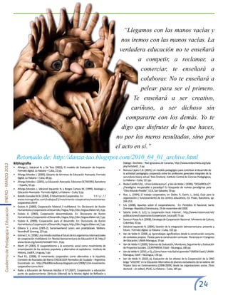 “Llegamos con las manos vacías y
                                                                                                                                                      nos iremos con las manos vacías. La
                                                                                                                                                 verdadera educación no te enseñará
                                                                                                                                                                    a competir, a reclamar, a
                                                                                                                                                                      comerciar, te enseñará a
                                                                                                                                                                      colaborar. No te enseñará a
                                                                                                                                                                      pelear para ser el primero.
                                                                                                                                                               Te enseñará a ser creativo,
                                                                                                                                                             cariñoso, a ser dichoso sin
                                                                                                                                                        compararte con los demás. Yo te
                                                                                                                                                      digo que disfrutes de lo que haces,
                                                                                                                                                no por los meros resultados, sino por
                                                                                                                                                el acto en sí.”
                                                         Retomado de: http://danza-tao.blogspot.com/2010_04_01_archive.html
                                                       Bibliografía                                                                                   Diálogo -Anchieta - Red Ignaciana de Canarias, http://www.redanchieta.org/spip.
Cuaderno de Pedagogía y Educación ENERO - MARZO 2012




                                                       •	 Añorga J., Valcárcel N. y De Toro (2003), El modelo de Evaluación de Impacto.               php?article42 , 3 pp.
                                                          Formato digital, La Habana – Cuba, 22 pp.                                              •	   Reinoso Cápiro C.B. (2005), Un modelo pedagógico para contribuir al desarrollo de
                                                       •	 Añorga Morales J. (2000), Glosario de términos de Educación Avanzada. Formato               la actividad pedagógica cooperada entre los profesores generales integrales de la
                                                          digital, La Habana – Cuba, 48 pp.                                                           secundaria básica actual. Tesis Doctoral. Instituto Central de Ciencias Pedagógicas,
                                                                                                                                                      La Habana – Cuba, 131 pp.
                                                       •	 Añorga Morales J. (2001), La Educación Avanzada. Ediciones OCTAEDRO, Barcelona
                                                          – España, 92 pp.                                                                       •	   Rodas Castillo S.M., Urriza Goldaracena C. y Van de Velde L. (2006), “DESARROLLO”:
                                                                                                                                                      ¿Paradigma recuperable o paradoja? En búsqueda de nuevos paradigmas para
                                                       •	 Añorga Morales J., Valcárcel Izquierdo N. y Borges Cartaza M. (1999), Axiología y
                                                                                                                                                      “Otro-Mundo-Posible”, UCA, San Salvador, 59 pp.
                                                          Educación Avanzada. Formato digital, La Habana – Cuba, 9 pp.
                                                                                                                                                 •	   Rue, J., (1994), El trabajo cooperativo, en Dader, P., Gairín, J., (eds), Guía para la
                                                       •	 Botello González M.A. (2004), El Movimiento Cooperativo. En: 	          http://
                                                                                                                                                      organización y funcionamiento de los centros educativos, Ed. Praxis, Barcelona, pp.
                                                          www.monografias.com/trabajos21/movimiento-cooperativo/movimiento-
                                                                                                                                                      244-253.
                                                          cooperativo.shtml
                                                                                                                                                 •	   S.A. (2008), Apuntes sobre el cooperativismo. En: Periódico El Nacional, Santo
                                                       •	 Dubois A. (2000), Cooperación bilateral / multilateral. En: Diccionario de Acción
                                                                                                                                                      Domingo -República Dominicana, 29 de noviembre del 2008.
                                                          Humanitaria y Cooperación al Desarrollo, Hegoa, http://dicc.hegoa.efaber.net, 3 pp.
                                                                                                                                                 •	   Solarte Lindo G. (s.f.), La cooperación local. Internet : http://www.misionrural.net/
                                                       •	 Dubois A. (2000), Cooperación descentralizada. En: Diccionario de Acción
                                                                                                                                                      publicaciones/cooperacion/cooperacion_local.pdf, 73 pp.
                                                          Humanitaria y Cooperación al Desarrollo, Hegoa, http://dicc.hegoa.efaber.net, 5 pp.
                                                                                                                                                 •	   Suescun Pozas N.A. (2008), Estrategia de Cooperación Nacional. Ministerio de Cultura,
                                                       •	 Dubois A. (2000), Cooperación para el desarrollo. En: Diccionario de Acción
                                                                                                                                                      Colombia, 10 pp.
                                                          Humanitaria y Cooperación al Desarrollo, Hegoa, http://dicc.hegoa.efaber.net, 5 pp.
                                                                                                                                                 •	   Valcárcel Izquierdo N. (2004), Gestión de la integración latinoamericana: presente y
                                                       •	 Ebbens S. y otros (2005-2), Samenwerkend Leren: een praktijkboek. Wolters-
                                                                                                                                                      futuro. Formato digital, La Habana – Cuba, 102 pp.
                                                          Noordhoff, Groning, 223 pp.
                                                                                                                                                 •	   Van de Velde H. (2008_a), Aprendizajes significativos desde la construcción conjunta
                                                       •	 Gómez C.H. (1998), Una mirada creativa al futuro de los organismos internacionales
                                                                                                                                                      de contextos propios. Pautas para la construcción curricular. Ponencia en I Congreso
                                                          de cooperación multilateral. En: Revista Iberoamericana de Educación # 16. http://
                                                                                                                                                      de Educación, UNAN-Managua, 19 pp.
                                                          www.rieoei.org/oeivirt/rie16a07.htm , 8 pp.
                                                                                                                                                 •	   Van de Velde H. (2009), Sistemas de Evaluación, Monitoreo, Seguimiento y Evaluación
                                                       •	 Martí J.P. (2003), El cooperativismo y la economía social como movimiento de
                                                                                                                                                      de Proyectos Sociales. CICAP/FAREM, Estelí – Nicaragua, 180 pp.
                                                          emancipación de los sectores populares y alternativa al capitalismo. Instituto de
                                                          Historia, UadER, Uruguay, 5 pp.                                                        •	   Van de Velde H. (2010_a-5), ¿Cómo hacer más fácil el aprender? FAREM-Estelí / UNAN-
                                                                                                                                                      Managua, Estelí – Nicaragua, 136 pp.
                                                       •	 Plaul R.L. (2008), El movimiento cooperativo como alternativa a la injusticia.
                                                          Comisión de Asociados del Banco CREDICOOP, Remedios de Escalada – Argentina.           •	   Van de Velde H. (2010_b), Evaluación de los efectos de la Cooperación de la ONG
                                                          Encontrado en: http://filial066credicoop.blogspot.com/2008/12/el-movimiento-                belga “VOLENS” en la Educación Alternativa de jóvenes excluidas/os de las laderas del
                                                          cooperativo-como.html                                                                       Trópico Seco en Centroamérica (2008-2009), desde las organizaciones socias. (Tesis
                                                                                                                                                      doctoral – sin editar), IPLAC, La Habana – Cuba, 185 pp.
                                                       •	 Radio y Educación de Personas Adultas # 57 (2007), Cooperación y educación:
                                                          punto de apalancamiento. (Artículo Editorial) de la Revista digital de Reflexión y



                                                                                                                                                                                                                             24
 