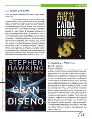 RESEÑAS

                                                       J. E. Stiglitz, Caída libre.
                                                       El libre mercado y el hundimiento de la economía mundial. Madrid,
                                                       Taurus, 2010.

                                                       	          La crisis económica reciente generó un intenso debate
                                                       académico y político dentro y fuera de Estados Unidos. Intelectuales
                                                       de primer nivel aportaron al debate, muchas veces con una intención
                                                       crítica pocas veces vista. Joseph E. Stiglitz, uno de los economistas
                                                       más prestigiosos de nuestro tiempo –laureado con el Premio Nobel
                                                       de Economía en 2001—, aportó planteamientos que son claves para
                                                       entender la enorme responsabilidad del sistema financiero, de los
                                                       gobiernos de Estados Unidos y de economistas influyentes en el
                                                       auge, desarrollo y prolongación de la crisis económica. Su crítica al
                                                       “fundamentalismo del mercado” es franca; igualmente directa y clara es
                                                       su tesis de que un sistema financiero “desregulado” es una amenaza para
                                                       la prosperidad y el bienestar del conjunto de la sociedad. Y en cuanto a
                                                       los economistas, la mordacidad de Stiglitz es evidente: “Como sociedad
                                                       –dice— ya hemos perdido el respeto por nuestros tradicionales gurús
                                                       de la economía. En los últimos años habíamos recurrido a Wall Street
                                                       en su conjunto –no sólo a los semidioses como Rubin y Greenpan—
                                                       para que nos aconsejara sobre cómo gestionar el complejo sistema de
                                                       nuestra economía. Ahora, ¿a quién podemos recurrir? En su mayoría,
                                                       los economistas no han sido de más ayuda. Muchos de ellos han
                                                       proporcionado el blindaje intelectual que invocaban los responsables
                                                       de las política en el movimiento hacia la desregulación” (Ibíd., p. 17).




                                                                                                                                  S. Hawking y L. Mlodinow,
                                                                                                                                  El gran diseño.
Cuaderno de Pedagogía y Educación ENERO - MARZO 2012




                                                                                                                                  Barcelona, Crítica, 2010.
                                                                                                                                  	 Stephen Hawking tiene una reputación bien ganada en el mundo
                                                                                                                                  de la física; es uno de los grandes pensadores en ese campo del saber.
                                                                                                                                  Además, es uno de los físicos más conocidos por el gran público,
                                                                                                                                  debido a su enorme capacidad de producción escrita más allá de las
                                                                                                                                  fronteras de la academia. No es, sin embargo, un divulgador, sino
                                                                                                                                  un creador de hipótesis de gran envergadura que han sacudido los
                                                                                                                                  fundamentos de la física. Desde su conocida Historia del tiempo,
                                                                                                                                  una de sus grandes preocupaciones intelectuales –en las que ha
                                                                                                                                  estado acompañado de la talla de físicos como Roger Penrose— ha
                                                                                                                                  sido la formulación de una teoría unificada de la física. En el libro
                                                                                                                                  El Gran diseño, acompañado de Leonar Mlodinow, vuelve sobre
                                                                                                                                  este interesante tema. Se trata de un libro no sólo esencial para
                                                                                                                                  hacerse cargo de los problemas que acucian a los físicos hoy en día,
                                                                                                                                  sino fundamentar una epistemología a la altura de nuestro tiempo.
                                                                                                                                  Ni el empirismo ingenuo ni el mecanicimismo determinista tienen
                                                                                                                                  cabida en el enfoque de Hawking y Mlodinov. Y es que como dicen
                                                                                                                                  los autores: “hasta la llegada de la física moderna se acostumbraba
                                                                                                                                  a pensar que todo el conocimiento sobre el mundo podría ser
                                                                                                                                  obtenido mediante observación directa, y que las cosas son lo
                                                                                                                                  que parecen, tal como las percibimos a través de los sentidos.
                                                                                                                                  Pero los éxitos espectaculares de la física moderna… que chocan
                                                                                                                                  con la experiencia cotidiana, han demostrado que no es así. Por
                                                                                                                                  tanto, la visión ingenua de la realidad no es compatible con la física
                                                                                                                                  moderna” (ibíd.,p. 13).



                                                                                                                                                                                             25
 