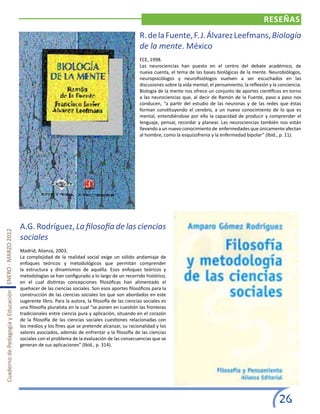 RESEÑAS
                                                                                                                  R. de la Fuente, F. J. Álvarez Leefmans, Biología
                                                                                                                  de la mente. México
                                                                                                                  FCE, 1998.
                                                                                                                  Las neurociencias han puesto en el centro del debate académico, de
                                                                                                                  nueva cuenta, el tema de las bases biológicas de la mente. Neurobiólogos,
                                                                                                                  neuropsicólogos y neurofisiólogos vuelven a ser escuchados en las
                                                                                                                  discusiones sobre la vida mental, el pensamiento, la reflexión y la conciencia.
                                                                                                                  Biología de la mente nos ofrece un conjunto de aportes científicos en torno
                                                                                                                  a las neurociencias que, al decir de Ramón de la Fuente, paso a paso nos
                                                                                                                  conducen, “a partir del estudio de las neuronas y de las redes que éstas
                                                                                                                  forman constituyendo el cerebro, a un nuevo conocimiento de lo que es
                                                                                                                  mental, entendiéndose por ello la capacidad de producir y comprender el
                                                                                                                  lenguaje, pensar, recordar y planear. Las neurociencias también nos están
                                                                                                                  llevando a un nuevo conocimiento de enfermedades que únicamente afectan
                                                                                                                  al hombre, como la esquizofrenia y la enfermedad bipolar” (Ibíd., p. 11).




                                                       A.G. Rodríguez, La filosofía de las ciencias
Cuaderno de Pedagogía y Educación ENERO - MARZO 2012




                                                       sociales
                                                       Madrid, Alianza, 2003.
                                                       La complejidad de la realidad social exige un sólido andamiaje de
                                                       enfoques teóricos y metodológicos que permitan comprender
                                                       la estructura y dinamismos de aquélla. Esos enfoques teóricos y
                                                       metodologías se han configurado a lo largo de un recorrido histórico,
                                                       en el cual distintas concepciones filosóficas han alimentado el
                                                       quehacer de las ciencias sociales. Son esos aportes filosóficos para la
                                                       construcción de las ciencias sociales los que son abordados en este
                                                       sugerente libro. Para la autora, la filosofía de las ciencias sociales es
                                                       una filosofía pluralista en la cual “se ponen en cuestión las fronteras
                                                       tradicionales entre ciencia pura y aplicación, situando en el corazón
                                                       de la filosofía de las ciencias sociales cuestiones relacionadas con
                                                       los medios y los fines que se pretende alcanzar, su racionalidad y los
                                                       valores asociados, además de enfrentar a la filosofía de las ciencias
                                                       sociales con el problema de la evaluación de las consecuencias que se
                                                       generan de sus aplicaciones” (Ibíd., p. 314).




                                                                                                                                                                                     26
 