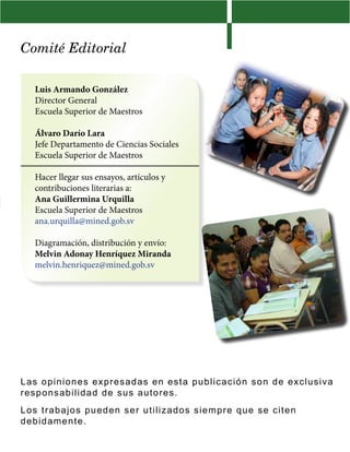 Comité Editorial

   Luis Armando González
   Director General
   Escuela Superior de Maestros

   Álvaro Darío Lara
   Jefe Departamento de Ciencias Sociales
   Escuela Superior de Maestros

   Hacer llegar sus ensayos, artículos y
   contribuciones literarias a:
   Ana Guillermina Urquilla
   Escuela Superior de Maestros
   ana.urquilla@mined.gob.sv

   Diagramación, distribución y envío:
   Melvin Adonay Henríquez Miranda
   melvin.henriquez@mined.gob.sv




L a s opiniones expre sa da s en es t a public ac ión s on de e x c l u s i v a
re s ponsabilida d d e sus au t or es .
L o s t rabajos pu ed en se r ut iliz ados s iem pr e que s e c it en
d e bidamen te .
 