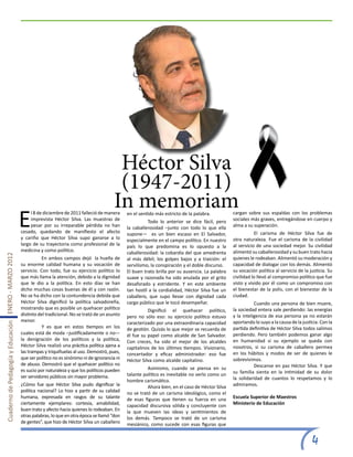 Héctor Silva
                                                                                                       (1947-2011)
                                                                                                      In memoriam
                                                       E
                                                            l 8 de diciembre de 2011 falleció de manera      en el sentido más estricto de la palabra.          cargan sobre sus espaldas con los problemas
                                                            imprevista Héctor Silva. Las muestras de         	         Todo lo anterior se dice fácil, pero     sociales más graves, entregándose en cuerpo y
                                                            pesar por su irreparable pérdida no han          la caballerosidad –junto con todo lo que ella      alma a su superación.
                                                       cesado, quedando de manifiesto el afecto              supone— es un bien escaso en El Salvador,          	          El carisma de Héctor Silva fue de
                                                       y cariño que Héctor Silva supo ganarse a lo           especialmente en el campo político. En nuestro     otra naturaleza. Fue el carisma de la civilidad
                                                       largo de su trayectoria como profesional de la        país lo que predomina es lo opuesto a la           al servicio de una sociedad mejor. Su civilidad
                                                       medicina y como político.                             caballerosidad: la cobardía del que amedrenta      alimentó su caballerosidad y su buen trato hacia
Cuaderno de Pedagogía y Educación ENERO - MARZO 2012




                                                       	          En ambos campos dejó la huella de          al más débil; los golpes bajos y a traición: el    quienes le rodeaban. Alimentó su moderación y
                                                       su enorme calidad humana y su vocación de             servilismo, la conspiración y el doble discurso.   capacidad de dialogar con los demás. Alimentó
                                                       servicio. Con todo, fue su ejercicio político lo      El buen trato brilla por su ausencia. La palabra   su vocación política al servicio de la justicia. Su
                                                       que más llama la atención, debido a la dignidad       suave y razonada ha sido anulada por el grito      civilidad lo llevó al compromiso político que fue
                                                       que le dio a la política. En esto días se han         desaforado y estridente. Y en este ambiente        visto y vivido por él como un compromiso con
                                                       dicho muchas cosas buenas de él y con razón.          tan hostil a la cordialidad, Héctor Silva fue un   el bienestar de la polis, con el bienestar de la
                                                       No se ha dicho con la contundencia debida que         caballero, que supo llevar con dignidad cada       ciudad.
                                                       Héctor Silva dignificó la política salvadoreña,       cargo público que le tocó desempeñar.              	          Cuando una persona de bien muere,
                                                       mostrando que es posible un quehacer político         	         Dignificó el quehacer político,          la sociedad entera sale perdiendo: las energías
                                                       distinto del tradicional. No se trató de un asunto    pero no sólo eso: su ejercicio político estuvo     y la inteligencia de esa persona ya no estarán
                                                       menor.                                                caracterizado por una extraordinaria capacidad     aportando lo suyo a la causa de la justicia. Con la
                                                       	          Y es que en estos tiempos en los           de gestión. Quizás lo que mejor se recuerda de     partida definitiva de Héctor Silva todos salimos
                                                       cuales está de moda –justificadamente o no—           él fue su papel como alcalde de San Salvador.      perdiendo. Pero también podemos ganar algo
                                                       la denigración de los políticos y la política,        Con creces, ha sido el mejor de los alcaldes       en humanidad si su ejemplo se queda con
                                                       Héctor Silva realizó una práctica política ajena a    capitalinos de los últimos tiempos. Visionario,    nosotros, si su carisma de caballero permea
                                                       las trampas y triquiñuelas al uso. Demostró, pues,    concertador y eficaz administrador: eso fue        en los hábitos y modos de ser de quienes le
                                                       que ser político no es sinónimo ni de ignorancia ni   Héctor Silva como alcalde capitalino.              sobrevivimos.
                                                       de abuso. Demostró que el quehacer político no                                                           	          Descanse en paz Héctor Silva. Y que
                                                       es sucio por naturaleza y que los políticos pueden    	         Asimismo, cuando se piensa en su
                                                                                                             talante político es inevitable no verlo como un    su familia sienta en la intimidad de su dolor
                                                       ser servidores públicos sin mayor problema.                                                              la solidaridad de cuantos lo respetamos y lo
                                                                                                             hombre carismático.
                                                       ¿Cómo fue que Héctor Silva pudo dignificar la         	         Ahora bien, en el caso de Héctor Silva   admiramos.
                                                       política nacional? Lo hizo a partir de su calidad     no se trató de un carisma ideológico, como el
                                                       humana, expresada en rasgos de su talante             de esas figuras que tienen su fuerza en una        Escuela Superior de Maestros
                                                       ciertamente ejemplares: cortesía, amabilidad,         capacidad discursiva sólida y concluyente con      Ministerio de Educación
                                                       buen trato y afecto hacia quienes lo rodeaban. En     la que mueven las ideas y sentimientos de
                                                       otras palabras, lo que en otra época se llamó “don    los demás. Tampoco se trató de un carisma
                                                       de gentes”, que hizo de Héctor Silva un caballero     mesiánico, como sucede con esas figuras que


                                                                                                                                                                                                        4
 