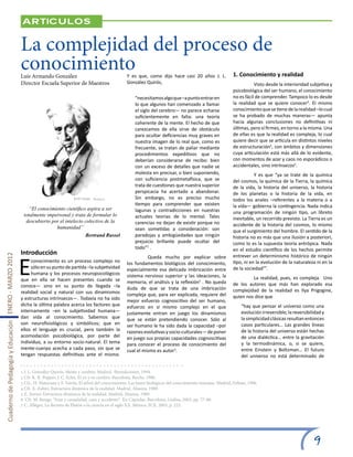 Articulos


                                                       La complejidad del proceso de
                                                       conocimiento
                                                       Luis Armando González                                   Y es que, como dijo hace casi 20 años J. L.              1. Conocimiento y realidad
                                                       Director Escuela Superior de Maestros                   González Quirós,                                         	          Visto desde la interioridad subjetiva y
                                                                                                                                                                        psicobiológica del ser humano, el conocimiento
                                                                                                                    “necesitamos algo que –a punto entrar en            no es fácil de comprender. Tampoco lo es desde
                                                                                                                    lo que algunos han comenzado a llamar               la realidad que se quiere conocer4. El mismo
                                                                                                                    el siglo del cerebro— no parece echarse             conocimiento que se tiene de la realidad –lo cual
                                                                                                                    suficientemente en falta: una teoría                se ha probado de muchas maneras— apunta
                                                                                                                    coherente de la mente. El hecho de que              hacia algunas conclusiones no definitivas ni
                                                                                                                    carezcamos de ella sirve de obstáculo               últimas, pero sí firmes, en torno a la misma. Una
                                                                                                                    para ocultar deficiencias muy graves en             de ellas es que la realidad es compleja, lo cual
                                                                                                                    nuestra imagen de lo real que, como es              quiere decir que se articula en distintos niveles
                                                                                                                    frecuente, se tratan de paliar mediante             de estructuración5, con ámbitos y dimensiones
                                                                                                                    procedimientos expeditivos que no                   cuya articulación está más allá de lo evidente,
                                                                                                                    deberían considerarse de recibo: bien               con momentos de azar y caos no esporádicos o
                                                                                                                    con un exceso de detalles que nadie se              accidentales, sino intrínsecos6.
                                                                                                                    molesta en precisar, o bien suponiendo,             	          Y es que “ya se trate de la química
                                                                                                                    con suficiencia postmetafísica, que se              del cosmos, la química de la Tierra, la química
                                                                                                                    trata de cuestiones que nuestra superior            de la vida, la historia del universo, la historia
                                                                                                                    perspicacia ha acertado a abandonar.                de los planetas o la historia de la vida, en
                                                                                                                    Sin embargo, no es preciso mucho                    todos los anales –referentes a la materia o a
                                                                                                                    tiempo para comprender que existen                  la vida— gobierna la contingencia. Nada indica
                                                           “El conocimiento científico aspira a ser                 lagunas y contradicciones en nuestras               una programación de ningún tipo, un libreto
                                                        totalmente impersonal y trata de formular lo                actuales teorías de lo mental. Tales                inevitable, un recorrido previsto. La Tierra es un
                                                         descubierto por el intelecto colectivo de la               carencias no dejan de existir porque no             accidente de la historia del cosmos, lo mismo
                                                                       humanidad”                                   sean sometidas a consideración: son                 que el surgimiento del hombre. El sentido de la
                                                                                         Bertrand Russel            paradojas y ambigüedades que ningún                 historia no es más que una ilusión a posteriori,
                                                                                                                    prejuicio brillante puede ocultar del               como lo es la supuesta teoría antrópica. Nada
                                                                                                                    todo”1 .                                            en el estudio científico de los hechos permite
                                                       Introducción

                                                       E
Cuaderno de Pedagogía y Educación ENERO - MARZO 2012




                                                                                                               	         Queda mucho por explicar sobre                 entrever un determinismo histórico de ningún
                                                            conocimiento es un proceso complejo no             los fundamentos biológicos del conocimiento,             tipo, ni en la evolución de la naturaleza ni en la
                                                            sólo en su punto de partida –la subjetividad       especialmente esa delicada imbricación entre             de la sociedad7”.
                                                            humana y los procesos neuropsicológicos            sistema nervioso superior y las ideaciones, la
                                                       que en ella se hacen presentes cuando se                                                                         	        La realidad, pues, es compleja. Uno
                                                                                                               memoria, el análisis y la reflexión2 . No queda          de los autores que más han explorado esa
                                                       conoce— sino en su punto de llegada –la                 duda de que se trata de una imbricación
                                                       realidad social y natural con sus dinamismos                                                                     complejidad de la realidad es Ilya Prigogine,
                                                                                                               compleja que, para ser explicada, requiere del           quien nos dice que
                                                       y estructuras intrínsecos—. Todavía no ha sido          mejor esfuerzo cognoscitivo del ser humano,
                                                       dicha la última palabra acerca los factores que         esfuerzo en sí mismo complejo en el que                       “hay que pensar el universo como una
                                                       internamente –en la subjetividad humana—                justamente entran en juego los dinamismos                     evolución irreversible; la reversibilidad y
                                                       dan vida al conocimiento. Sabemos que                   que se están pretendiendo conocer. Sólo al                    la simplicidad clásicas resultan entonces
                                                       son neurofisiológicos y simbólicos; que en              ser humano le ha sido dada la capacidad –por                  casos particulares… Las grandes líneas
                                                       ellos el lenguaje es crucial, pero también la           razones evolutivas y socio-culturales— de poner               de la historia del universo están hechas
                                                       acomodación psicobiológica, por parte del               en juego sus propias capacidades cognoscitivas                de una dialéctica… entre la gravitación
                                                       individuo, a su entorno socio-natural. El tema          para conocer el proceso de conocimiento del                   y la termodinámica, o, si se quiere,
                                                       mente-cuerpo acecha a cada paso, sin que se             cual el mismo es autor3.                                      entre Einstein y Boltzman… El futuro
                                                       tengan respuestas definitivas ante el mismo.                                                                          del universo no está determinado de


                                                       1 J. L. González Quirós, Mente y cerebro. Madrid, Iberediciones, 1994.
                                                       2 Cfr. K. R. Popper, J. C. Ecles, El yo y su cerebro. Barcelona, Roche, 1980.
                                                       3 Cfr., H. Maturana y F. Varela, El árbol del conocimiento. Las bases biológicas del conocimiento humano. Madrid, Debate, 1996.
                                                       4 Cfr. X. Zubiri, Estructura dinámica de la realidad. Madrid, Alianza, 1989.
                                                       5 Z. Xavier, Estructura dinámica de la realidad. Madrid, Alianza, 1989.
                                                       6 Cfr. M. Bunge, “Azar y casualidad, caos y accidente”. En Cápsulas. Barcelona, Gedisa, 2003, pp. 77-80.
                                                       7 C. Allégre, La derrota de Platón o la ciencia en el siglo XX. México, FCE, 2003, p. 223.




                                                                                                                                                                                                                  9
 