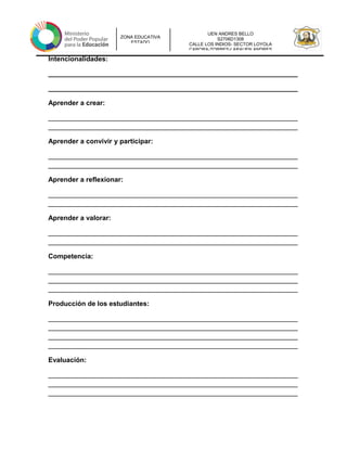 UEN ANDRES BELLO
S2706D1308
CALLE LOS INDIOS- SECTOR LOYOLA
CARORA-TORRES-LARAUEN ANDRES
ZONA EDUCATIVA
ESTADO
Intencionalidades:
__________________________________________________________________
__________________________________________________________________
Aprender a crear:
__________________________________________________________________
__________________________________________________________________
Aprender a convivir y participar:
__________________________________________________________________
__________________________________________________________________
Aprender a reflexionar:
__________________________________________________________________
__________________________________________________________________
Aprender a valorar:
__________________________________________________________________
__________________________________________________________________
Competencia:
__________________________________________________________________
__________________________________________________________________
__________________________________________________________________
Producción de los estudiantes:
__________________________________________________________________
__________________________________________________________________
__________________________________________________________________
__________________________________________________________________
Evaluación:
__________________________________________________________________
__________________________________________________________________
__________________________________________________________________
 