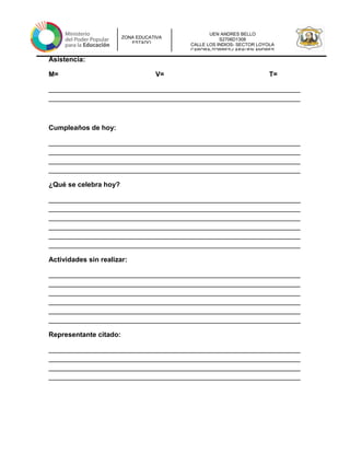 UEN ANDRES BELLO
S2706D1308
CALLE LOS INDIOS- SECTOR LOYOLA
CARORA-TORRES-LARAUEN ANDRES
ZONA EDUCATIVA
ESTADO
Asistencia:
M= V= T=
__________________________________________________________________
__________________________________________________________________
Cumpleaños de hoy:
__________________________________________________________________
__________________________________________________________________
__________________________________________________________________
__________________________________________________________________
¿Qué se celebra hoy?
__________________________________________________________________
__________________________________________________________________
__________________________________________________________________
__________________________________________________________________
__________________________________________________________________
__________________________________________________________________
Actividades sin realizar:
__________________________________________________________________
__________________________________________________________________
__________________________________________________________________
__________________________________________________________________
__________________________________________________________________
__________________________________________________________________
Representante citado:
__________________________________________________________________
__________________________________________________________________
__________________________________________________________________
__________________________________________________________________
 