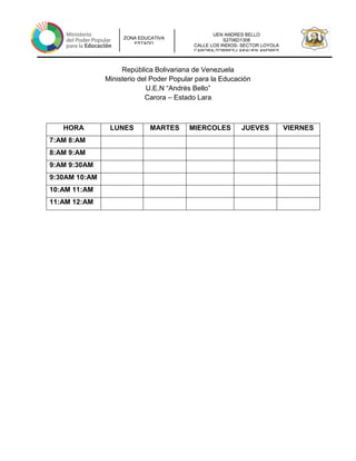 UEN ANDRES BELLO
S2706D1308
CALLE LOS INDIOS- SECTOR LOYOLA
CARORA-TORRES-LARAUEN ANDRES
ZONA EDUCATIVA
ESTADO
República Bolivariana de Venezuela
Ministerio del Poder Popular para la Educación
U.E.N “Andrés Bello”
Carora – Estado Lara
HORA LUNES MARTES MIERCOLES JUEVES VIERNES
7:AM 8:AM
8:AM 9:AM
9:AM 9:30AM
9:30AM 10:AM
10:AM 11:AM
11:AM 12:AM
 