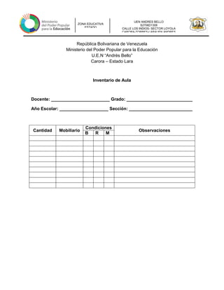 UEN ANDRES BELLO
S2706D1308
CALLE LOS INDIOS- SECTOR LOYOLA
CARORA-TORRES-LARAUEN ANDRES
ZONA EDUCATIVA
ESTADO
República Bolivariana de Venezuela
Ministerio del Poder Popular para la Educación
U.E.N “Andrés Bello”
Carora – Estado Lara
Inventario de Aula
Docente: ________________________ Grado: ___________________________
Año Escolar: ____________________ Sección: __________________________
Cantidad Mobiliario
Condiciones
Observaciones
B R M
 