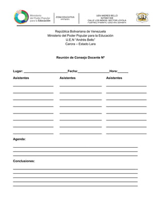 UEN ANDRES BELLO
S2706D1308
CALLE LOS INDIOS- SECTOR LOYOLA
CARORA-TORRES-LARAUEN ANDRES
ZONA EDUCATIVA
ESTADO
República Bolivariana de Venezuela
Ministerio del Poder Popular para la Educación
U.E.N “Andrés Bello”
Carora – Estado Lara
Reunión de Consejo Docente Nº
Lugar: _________________________Fecha:__________________Hora:______
Asistentes Asistentes Asistentes
_______________________ ________________________ _______________________
_______________________ ________________________ _______________________
_______________________ ________________________ _______________________
_______________________ ________________________ _______________________
_______________________ ________________________ _______________________
_______________________ ________________________ _______________________
_______________________ ________________________ _______________________
_______________________ ________________________ _______________________
Agenda:
_______________________________________________________________________
_______________________________________________________________________
_______________________________________________________________________
Conclusiones:
_______________________________________________________________________
_______________________________________________________________________
_______________________________________________________________________
_______________________________________________________________________
_______________________________________________________________________
 
