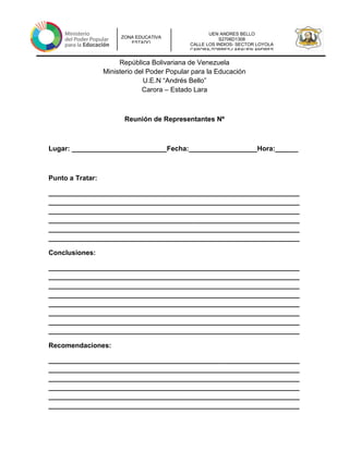 UEN ANDRES BELLO
S2706D1308
CALLE LOS INDIOS- SECTOR LOYOLA
CARORA-TORRES-LARAUEN ANDRES
ZONA EDUCATIVA
ESTADO
República Bolivariana de Venezuela
Ministerio del Poder Popular para la Educación
U.E.N “Andrés Bello”
Carora – Estado Lara
Reunión de Representantes Nº
Lugar: _________________________Fecha:__________________Hora:______
Punto a Tratar:
__________________________________________________________________
__________________________________________________________________
__________________________________________________________________
__________________________________________________________________
__________________________________________________________________
__________________________________________________________________
Conclusiones:
__________________________________________________________________
__________________________________________________________________
__________________________________________________________________
__________________________________________________________________
__________________________________________________________________
__________________________________________________________________
__________________________________________________________________
__________________________________________________________________
Recomendaciones:
__________________________________________________________________
__________________________________________________________________
__________________________________________________________________
__________________________________________________________________
__________________________________________________________________
__________________________________________________________________
 