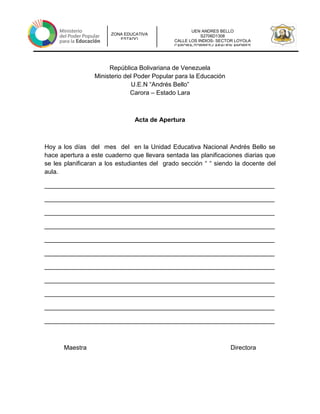 UEN ANDRES BELLO
S2706D1308
CALLE LOS INDIOS- SECTOR LOYOLA
CARORA-TORRES-LARAUEN ANDRES
ZONA EDUCATIVA
ESTADO
República Bolivariana de Venezuela
Ministerio del Poder Popular para la Educación
U.E.N “Andrés Bello”
Carora – Estado Lara
Acta de Apertura
Hoy a los días del mes del en la Unidad Educativa Nacional Andrés Bello se
hace apertura a este cuaderno que llevara sentada las planificaciones diarias que
se les planificaran a los estudiantes del grado sección “ “ siendo la docente del
aula.
__________________________________________________________________
__________________________________________________________________
__________________________________________________________________
__________________________________________________________________
__________________________________________________________________
__________________________________________________________________
__________________________________________________________________
__________________________________________________________________
__________________________________________________________________
__________________________________________________________________
__________________________________________________________________
Maestra Directora
 