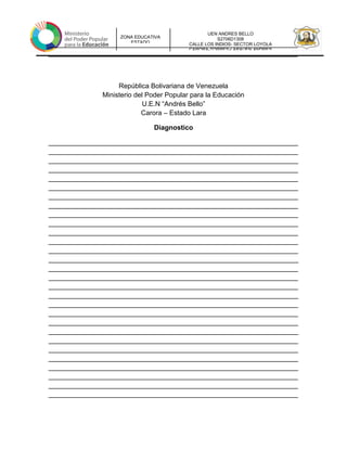 UEN ANDRES BELLO
S2706D1308
CALLE LOS INDIOS- SECTOR LOYOLA
CARORA-TORRES-LARAUEN ANDRES
ZONA EDUCATIVA
ESTADO
__________________________________________________________________
__________________________________________________________________
República Bolivariana de Venezuela
Ministerio del Poder Popular para la Educación
U.E.N “Andrés Bello”
Carora – Estado Lara
Diagnostico
__________________________________________________________________
__________________________________________________________________
__________________________________________________________________
__________________________________________________________________
__________________________________________________________________
__________________________________________________________________
__________________________________________________________________
__________________________________________________________________
__________________________________________________________________
__________________________________________________________________
__________________________________________________________________
__________________________________________________________________
__________________________________________________________________
__________________________________________________________________
__________________________________________________________________
__________________________________________________________________
__________________________________________________________________
__________________________________________________________________
__________________________________________________________________
__________________________________________________________________
__________________________________________________________________
__________________________________________________________________
__________________________________________________________________
__________________________________________________________________
__________________________________________________________________
__________________________________________________________________
__________________________________________________________________
__________________________________________________________________
__________________________________________________________________
 
