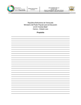 UEN ANDRES BELLO
S2706D1308
CALLE LOS INDIOS- SECTOR LOYOLA
CARORA-TORRES-LARAUEN ANDRES
ZONA EDUCATIVA
ESTADO
__________________________________________________________________
__________________________________________________________________
República Bolivariana de Venezuela
Ministerio del Poder Popular para la Educación
U.E.N “Andrés Bello”
Carora – Estado Lara
Propósito
__________________________________________________________________
__________________________________________________________________
__________________________________________________________________
__________________________________________________________________
__________________________________________________________________
__________________________________________________________________
__________________________________________________________________
__________________________________________________________________
__________________________________________________________________
__________________________________________________________________
__________________________________________________________________
__________________________________________________________________
__________________________________________________________________
__________________________________________________________________
__________________________________________________________________
__________________________________________________________________
__________________________________________________________________
__________________________________________________________________
__________________________________________________________________
__________________________________________________________________
__________________________________________________________________
__________________________________________________________________
__________________________________________________________________
__________________________________________________________________
__________________________________________________________________
__________________________________________________________________
__________________________________________________________________
__________________________________________________________________
 