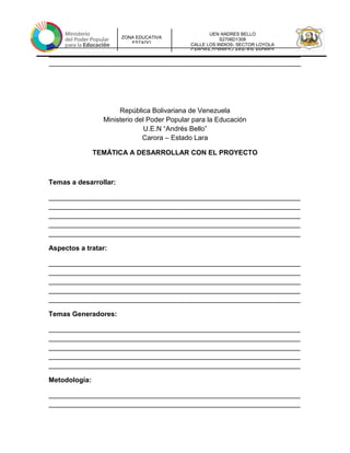UEN ANDRES BELLO
S2706D1308
CALLE LOS INDIOS- SECTOR LOYOLA
CARORA-TORRES-LARAUEN ANDRES
ZONA EDUCATIVA
ESTADO
__________________________________________________________________
__________________________________________________________________
__________________________________________________________________
República Bolivariana de Venezuela
Ministerio del Poder Popular para la Educación
U.E.N “Andrés Bello”
Carora – Estado Lara
TEMÁTICA A DESARROLLAR CON EL PROYECTO
Temas a desarrollar:
__________________________________________________________________
__________________________________________________________________
__________________________________________________________________
__________________________________________________________________
__________________________________________________________________
Aspectos a tratar:
__________________________________________________________________
__________________________________________________________________
__________________________________________________________________
__________________________________________________________________
__________________________________________________________________
Temas Generadores:
__________________________________________________________________
__________________________________________________________________
__________________________________________________________________
__________________________________________________________________
__________________________________________________________________
Metodología:
__________________________________________________________________
__________________________________________________________________
 